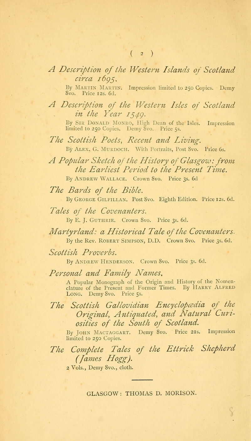 A Description of the Western Islands of Scotland circa i6g^. By Martin Martin. Impression limited to 250 Copies. Demy 8vo. Price 12s. 6d. A Description of the Western Isles of Scotland in the Year iS4g. By Sir Donald Monro, High Dean of the Isles. Impression limited to 250 Copies, Demy 8vo. Price 5s. The Scottish Poets, Recent and. Living. By Alex. G. Murdoch. With Portraits, Post 8vo. Price 6s. A Popular Sketch of the History of Glasgow: from the Earliest Period to the Present Time. By Andrew Wallace. Crown 8vo. Price 3s. 6d The Bards of the Bible. By George Gilfillan. Post 8vo. Eighth Edition. Price 12s. 6d. Tales of the Covenanters. By E. J. Guthrie. Crown 8vo. Price 3s. 6d. Martyr land: a Historical Tale of the Covenanters. By the Rev. Robert Simpson, D.D. Crown 8vo. Price 3s. 6d. Scottish Proverbs. By Andrew Henderson. Crown 8vo. Price 3s. 6d. Personal and Family Names, A Popular Monograph of the Origin and History of the Nomen- clature of the Present and Former Times. By Harry Alfred Long. Demy 8vo. Price 5s. The Scottish Gallovidian Encyclopcedia of the Original, Antiquated, and Natural Cttri- osities of the South of Scotland. By John Mactaggart. Demy 8vo. Price 21s. Impression limited to 250 Copies. The Co7nplete Tales of the Ettrick Shepherd (James Hogg). 2 Vols., Demy 8vo., cloth. GLASGOW : THOMAS D. MORISON.