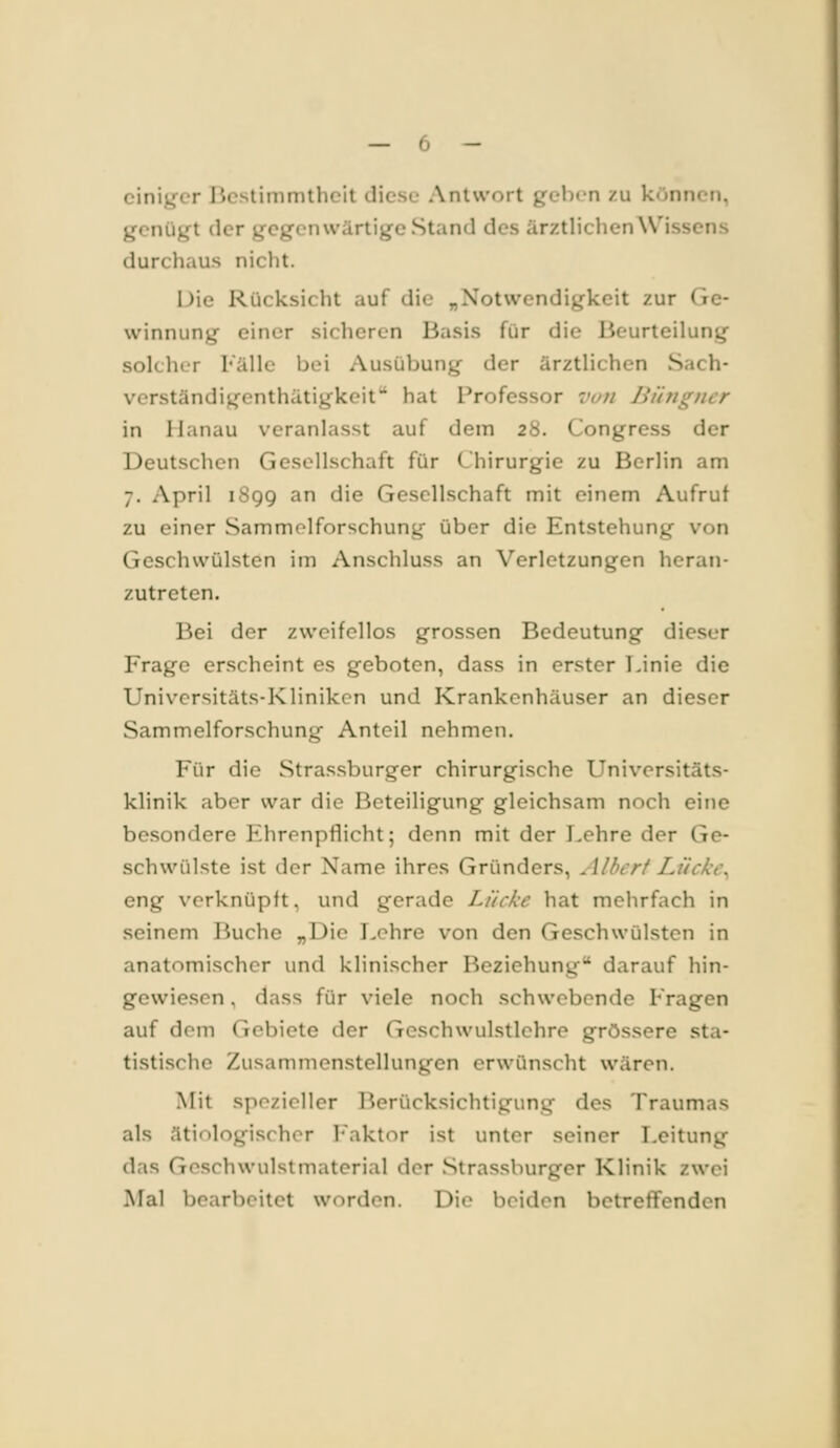 einiger licstimmthcit diese Antwort geben zu können, genügt der gegenwärtige Stand des ärztlichen Wissens durchaus nicht. IJie Rücksicht auf die „Notwendigkeit zur Ge- winnung einer sicheren Basis für die Beurteilung solcher l'älle bei Ausübung der ärztlichen Sach- vcrständigenthätigkeit^ hat Professor van Bihigncr in Hanau veranlasst auf dem 28. Congress der Deutschen Gesellschaft für Chirurgie zu Berlin am 7. April iSgg an die Gesellschaft mit einem Aufruf zu einer Sammolforschung über die Entstehung von Geschwülsten im Anschluss an Verletzungen heran- zutreten. Bei der zweifellos grossen Bedeutung dieser Frage erscheint es geboten, dass in erster Linie die Universitäts-Kliniken und Krankenhäuser an dieser Sammelforschung Anteil nehmen. Für die Stra.ssburger chirurgische Universitäts- klinik aber war die Beteiligung gleichsam noch eine besondere Ehrenpflicht; denn mit der Lehre der Ge- schwülste ist der Name ihres Gründers, Albert Lückw eng verknüpft, und gerade Lücke hat mehrfach in seinem Buche „Die Lehre von den Geschwülsten in anatomischer und klinischer Beziehung darauf hin- gewiesen, dass für viele noch schwebende Fragen auf dem Gebiete der Geschwulstlehre grössere sta- tistische Zusammenstellungen crwünsclit wären. Mit spezieller Berücksichtigung des Traumas als ätiologischer Faktor ist unter seiner Leitung das Geschwulstmaterial der Slrassburger Klinik zwei Mal bearbeitet worden. Die beiden betreffenden