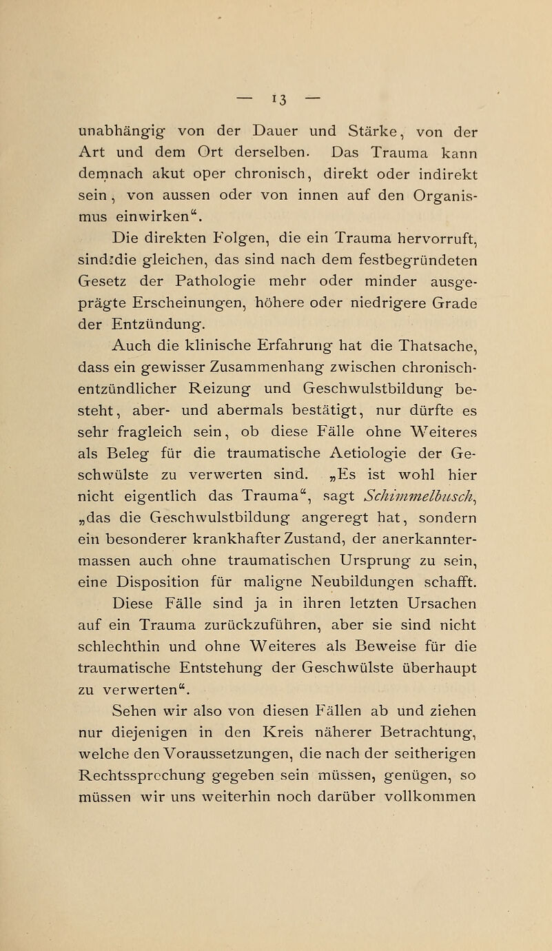 unabhängig- von der Dauer und Stärke, von der Art und dem Ort derselben. Das Trauma kann demnach akut oper chronisch, direkt oder indirekt sein , von aussen oder von innen auf den Organis- mus einwirken. Die direkten Folgen, die ein Trauma hervorruft, sindfdie gleichen, das sind nach dem festbegründeten Gesetz der Pathologie mehr oder minder ausge- prägte Erscheinung-en, höhere oder niedrigere Grade der Entzündung. Auch die klinische Erfahrung hat die Thatsache, dass ein gewisser Zusammenhang zwischen chronisch- entzündlicher Reizung und Geschwulstbildung be- steht, aber- und abermals bestätigt, nur dürfte es sehr fragleich sein, ob diese Fälle ohne Weiteres als Beleg für die traumatische Aetiolog-ie der Ge- schwülste zu verwerten sind. „Es ist wohl hier nicht eigentlich das Trauma, sagt Schimmelbusch^ „das die Geschwulstbildung angeregt hat, sondern ein besonderer krankhafter Zustand, der anerkannter- massen auch ohne traumatischen Ursprung zu sein, eine Disposition für malig-ne Neubildungen schafft. Diese Fälle sind ja in ihren letzten Ursachen auf ein Trauma zurückzuführen, aber sie sind nicht schlechthin und ohne Weiteres als Beweise für die traumatische Entstehung der Geschwülste überhaupt zu verwerten. Sehen wir also von diesen Fällen ab und ziehen nur diejenigen in den Kreis näherer Betrachtung, welche den Voraussetzungen, die nach der seitherigen Rechtssprechung geg'eben sein müssen, genügten, so müssen wir uns weiterhin noch darüber vollkommen