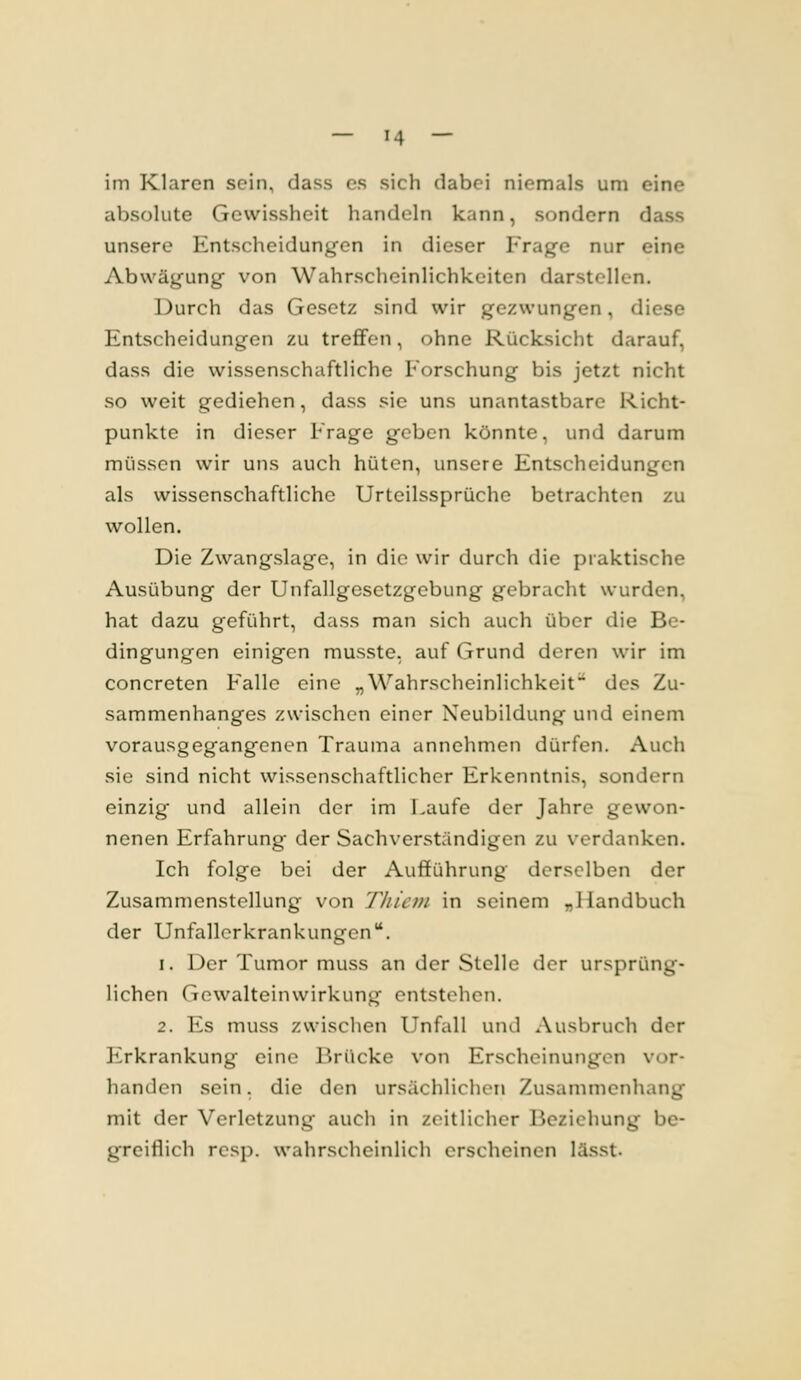 im Klaren sein, dass es sicii dabei niemals um eine absolute Gewissheit handeln kann, sondern dass unsere Entscheidungen in dieser Frage nur eine Abwägung von Wahrscheinlichkeiten darstellen. Durch das Gesetz sind wir gezwungen, diese Entscheidungen zu treffen, ohne Rücksicht darauf, dass die wissenschaftliche Forschung bis jetzt nicht so weit gediehen, dass sie uns unantastbare Richt- punkte in dieser Frage geben könnte, und darum müssen wir uns auch hüten, unsere Entscheidungen als wissenschaftliche Urteilssprüche betrachten zu wollen. Die Zwangslage, in die wir durch die praktische Ausübung der Unfallgesetzgcbung gebracht wurden, hat dazu geführt, dass man sich auch über die Be- dingungen einigen musste, auf Grund deren wir im concreten Falle eine „Wahrscheinlichkeit des Zu- sammenhanges zwischen einer Neubildung und einem vorausgegangenen Trauma annehmen dürfen. Auch sie sind nicht wissenschaftlicher Erkenntnis, sondern einzig und allein der im Laufe der Jahre gewon- nenen Erfahrung der Sachverständigen zu verdanken. Ich folge bei der Aufführung derselben der Zusammenstellung von Thiem in seinem „Handbuch der Unfallerkrankungen. 1. Der Tumor muss an der Stelle der ursprüng- lichen Gewalteinwirkung entstehen. 2. Es muss zwischen Unfall und Ausbrucli der Plrkrankung eine ]')rücke von Erscheinungen vor- handen sein. die den ursächlichen Zusammenhang mit der Verletzung auch in zeitlicher Beziehung be- greiflich resp. wahrscheinlich erscheinen lässt.
