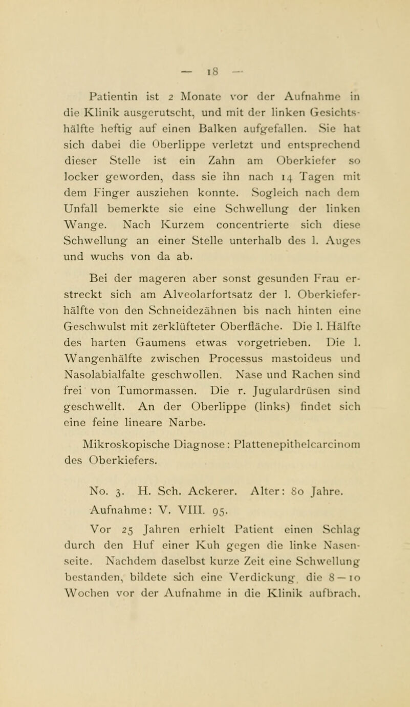 Patientin ist 2 Monate vor der Aufnahme in die Klinik ausj^crutscht, und mit der linken Gesichts- hälftc heftig auf einen Balken aufj^'efallen. Sie hat sich dabei die Oberlippe verletzt und entsprechend dieser Stelle ist ein Zahn am Oberkiefer so locker geworden, dass sie ihn nach 14 Tagen mit dem Finger ausziehen konnte. Sogleich nach dem Unfall bemerkte sie eine Schwellung der linken Wange. Nach Kurzem concentrierte sich diese Schwellung an einer Stelle unterhalb des 1. Auges und wuchs von da ab. Bei der mageren aber sonst gesunden Frau er- streckt sich am Alvcolarfortsatz der 1. Oberkiefer- hälfte von den vSchneidezähnen bis nach hinten eine Geschwulst mit zerklüfteter Oberfläche. Die 1. Hälfte des harten Gaumens etwas vorgetrieben. Die 1. Wangenhälfte zwischen Processus mastoideus und Nasolabialfalte geschwollen. Nase und Rachen sind frei von Tumormassen. Die r. Jugulardrüsen sind geschwellt. An der Oberlippe (links) findet sich eine feine lineare Narbe. Mikroskopische Diagnose: Plattenepithclcarcinom des Oberkiefers. No. 3. H. Seh. Ackercr. Alter: 80 Jahre. Aufnahme: V. VIIT. 95. Vor 25 Jahren erhielt Patient einen Schlag durch den Huf einer Kuh gegen die linke Nasen- seite. Nachdem daselbst kurze Zeit eine Schwellung bestanden, bildete sich eine Verdickung die S—10 Wochen vor der Aufnahme in die Klinik aufbrach.