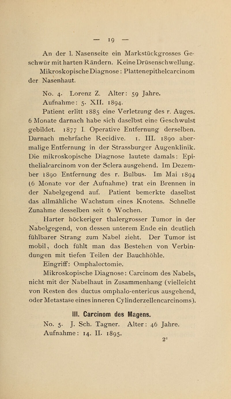 An der 1. Nasenseite ein Markstückgrosses Ge- schwür mit harten Rändern. Keine Drüsenschwellung. Mikroskopische Diagnose: Plattenepithelcarcinom der Nasenhaut. No. 4. Lorenz Z. Alter: 59 Jahre. Aufnahme: 5. XII. 1894. Patient erlitt 1885 eine Verletzung des r. Auges. 6 Monate darnach habe sich daselbst eine Geschwulst gebildet. 1877 I. Operative Entfernung derselben. Darnach mehrfache Recidive. i. III. 1890 aber- malige Entfernung in der Strassburger Augenklinik. Die mikroskopische Diagnose lautete damals: Epi- thelialcarcinom von der Sclera ausgehend. Im Dezem- ber i8go Entfernung des r. Bulbus. Im Mai 1894 (6 Monate vor der Aufnahme) trat ein Brennen in der Nabelgegend auf. Patient bemerkte daselbst das allmähliche Wachstum eines Knotens. Schnelle Zunahme desselben seit 6 Wochen. Harter höckeriger thalergrosser Tumor in der Nabelgegend, von dessen unterem Ende ein deutlich fühlbarer vStrang zum Nabel zieht. Der Tumor ist mobil, doch fühlt man das Bestehen von Verbin- dungen mit tiefen Teilen der Bauchhöhle. Eingriff: Omphalectomie. Mikroskopische Diagnose; Carcinom des Nabels, nicht mit der Nabelhaut in Zusammenhang (vielleicht von Resten des ductus omphalo-entericus ausgehend, oder Metastase eines inneren Cylinderzellencarcinoms). III. Carcinom des Magens. No. 5. J. Seh. Tagner. Alter: 46 Jahre.