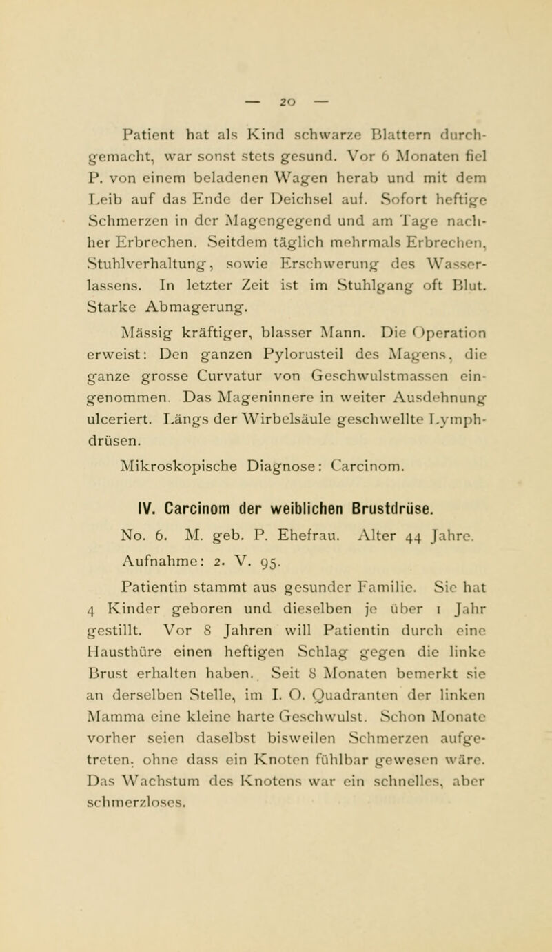 Patient hat als Kind schwarze Blattern durch- gemacht, war sonst stets gesund. X'or '» Monaten fiel P, von einem beladencn Wagen herab und mit dem Leib auf das Ende der Deichsel auf. Sofort heftige Schmerzen in der Magengegend und am Tage nach- her Erbrechen. Seitdem täglich mehrmals Erbrechen, Stuhlverhaltung, sowie Erschwerung des Wasser- lassens. In letzter Zeit ist im Stuhlgang oft Blut. Starke Abmagerung. Massig kräftiger, blasser Mann. Die Operation erweist: Den ganzen Pylorusteil des Magens, die ganze grosse Curvatur von Geschwulstmassen ein- genommen. Das Mageninnere in weiter Ausdehnung ulceriert. Längs der Wirbelsäule geschwellte Lymph- drüsen. Mikroskopische Diagnose: Carcinom. IV. Carcinom der weiblichen Brustdrüse. No. 6. M. geb. P. Ehefrau. Alter 44 Jahre. Aufnahme: 2. V. 95. Patientin stammt aus gesunder Familie. Sie hat 4 Kinder geboren und dieselben je über i Jahr gestillt. Vor 8 Jahren will Patientin durch eine Hausthüre einen heftigen Schlag gegen die linke Brust erhalten haben. Seit 8 Monaten bemerkt sie an derselben Stelle, im I. O. Quadranten der linken Mamma eine kleine harte Geschwulst. Schon Monate vorher seien daselbst bisweilen Schmerzen aufge- treten, ohne dass ein Knoten fühlbar gewes(Mi wäre. Das Wachstum des Knotens war ein schnelles, aber schmerzloses.