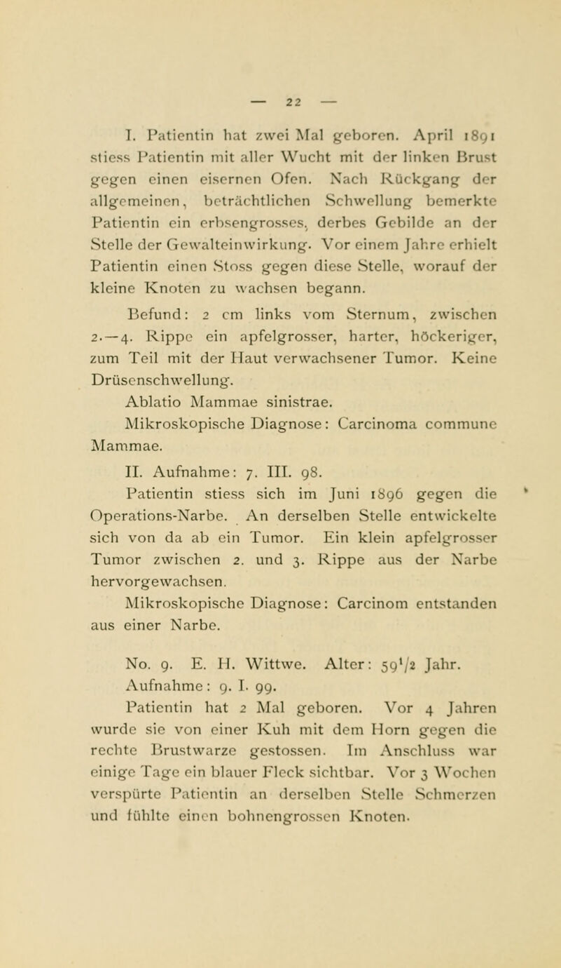 I. Patientin hat zwei Mal geboren. April 1891 stiess Patientin mit aller Wucht mit der linken Brust gegen einen eisernen Ofen. Xacli Rückgang der allgemeinen, beträchtlichen Schwellung bemerkte Patientin ein erbsengrosses. derbes Gebilde an der Stelle der Gewalteinwirkung. Vor einem Jahre erhielt Patientin einen Stoss gegen diese Stelle, worauf der kleine Knoten zu wachsen begann. Befund: 2 cm links vom Sternum, zwischen 2.-4. Rippe ein apfelgrosser, harter, höckeriger, zum Teil mit der Haut verwachsener Tumor. Keine Drüscnschwellung. Ablatio Mammae sinistrae. Mikroskopische Diagnose: Carcinoma commune Mammae. IL Aufnahme: 7. IIT. 98. Patientin stiess sich im Juni 1896 gegen die Operations-Narbe. An derselben Stelle entwickelte sich von da ab ein Tumor. Ein klein apfelgrosser Tumor zwischen 2. und 3. Rippe aus der Narbe hervorgewachsen. Mikroskopische Diagnose: Carcinom entstanden aus einer Narbe. No. 9. E. II. Wittwe. Alter: 59*/2 Jahr. Aufnahme : 9. I. 99. Patientin hat 2 Mal geboren. Vor 4 Jahren wurde sie von einer Kuh mit dem Hörn gegen die rechte Brustwarze gestossen. Im Anschluss war einige Tage ein blauer Fleck sichtbar. Vor 3 Wochen verspürte Patientin an derselben Stelle Schmerzen und fühlte einen bohnengrosscn Knoten.