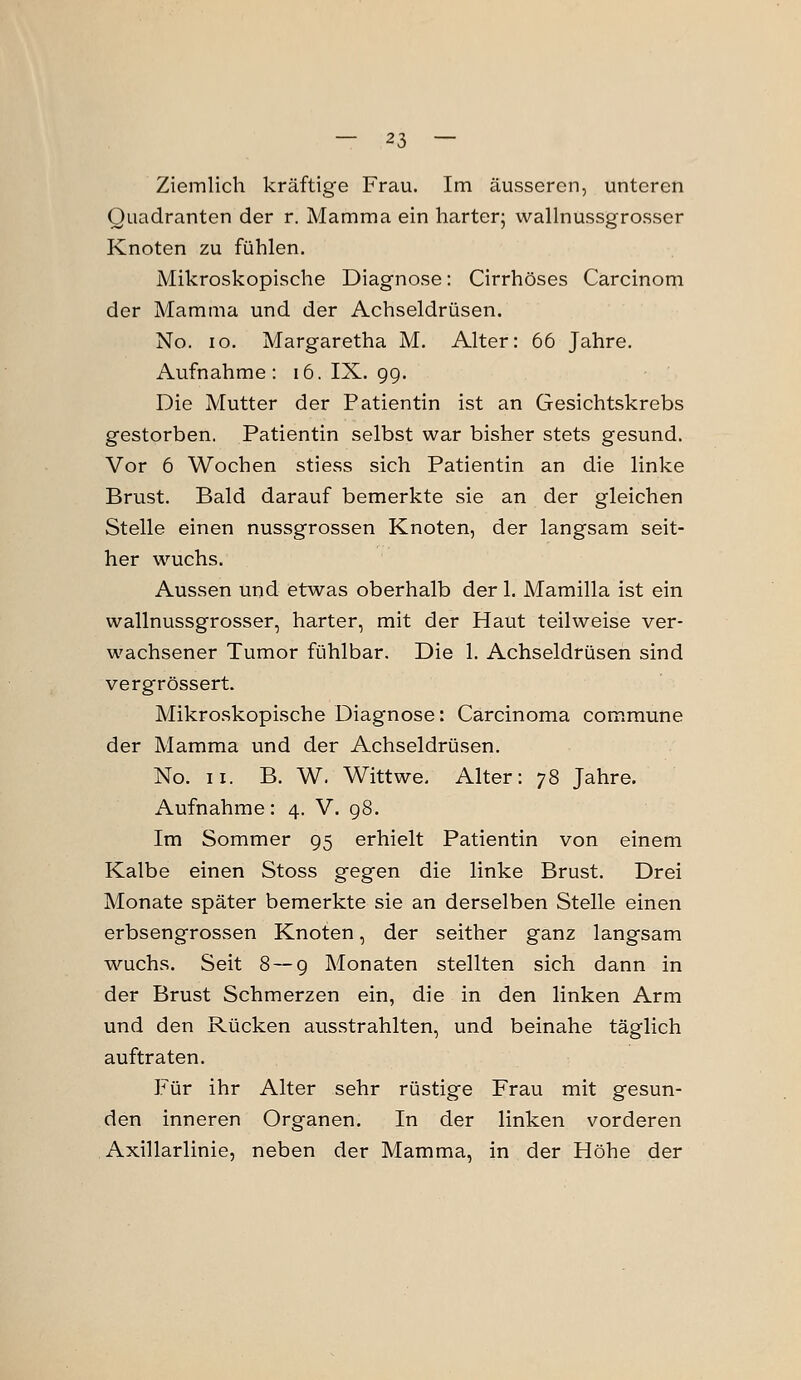 Ziemlich kräftige Frau. Im äusseren, unteren Quadranten der r. Mamma ein harter; wallnussgrosser Knoten zu fühlen. Mikroskopische Diagnose: Cirrhöses Carcinom der Mamma und der Achseldrüsen. No. lo. Margaretha M. Alter: 66 Jahre. Aufnahme: 16. IX. gg. Die Mutter der Patientin ist an Gesichtskrebs gestorben. Patientin selbst war bisher stets gesund. Vor 6 Wochen stiess sich Patientin an die linke Brust. Bald darauf bemerkte sie an der gleichen Stelle einen nussgrossen Knoten, der langsam seit- her wuchs. Aussen und etwas oberhalb der 1. Mamilla ist ein wallnussgrosser, harter, mit der Haut teilweise ver- wachsener Tumor fühlbar. Die 1. Achseldrüsen sind vergrössert. Mikroskopische Diagnose: Carcinoma commune der Mamma und der Achseldrüsen. No. II. B. W. Wittwe. Alter: 78 Jahre. Aufnahme: 4. V. g8. Im Sommer g5 erhielt Patientin von einem Kalbe einen Stoss gegen die linke Brust. Drei Monate später bemerkte sie an derselben Stelle einen erbsengrossen Knoten, der seither ganz langsam wuchs. Seit 8 — g Monaten stellten sich dann in der Brust Schmerzen ein, die in den linken Arm und den Rücken ausstrahlten, und beinahe täglich auftraten. Für ihr Alter sehr rüstige Frau mit gesun- den inneren Organen. In der linken vorderen Axillarlinie, neben der Mamma, in der Höhe der