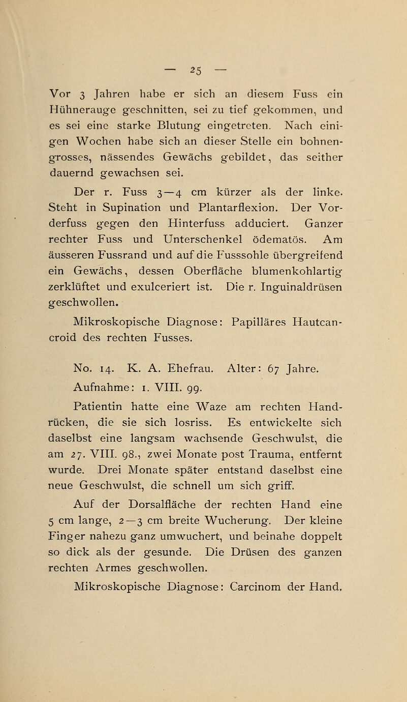 Vor 3 Jahren habe er sich an diesem Fuss ein Hühnerauge geschnitten, sei zu tief gekommen, und es sei eine starke Blutung eingetreten. Nach eini- gen Wochen habe sich an dieser Stelle ein bohnen- oTosses, nässendes Gewächs gebildet, das seither dauernd gewachsen sei. Der r. Fuss 3—4 cm kürzer als der linke. Steht in Supination und Plantarflexion. Der Vor- derfuss gegen den Hinterfuss adduciert. Ganzer rechter Fuss und Unterschenkel ödematös. Am äusseren Fussrand und auf die Fusssohle übergreifend ein Gewächs, dessen Oberfläche blumenkohlartig zerklüftet und exulceriert ist. Die r. Inguinaldrüsen geschwollen. Mikroskopische Diagnose: Papilläres Hautcan- croid des rechten Fusses. No. 14. K. A. Ehefrau. Alter: 67 Jahre. Aufnahme: i. VIII. 9g. Patientin hatte eine Waze am rechten Hand- rücken, die sie sich losriss. Es entwickelte sich daselbst eine langsam wachsende Geschwulst, die am zy. VIII. 98., zwei Monate post Trauma, entfernt wurde. Drei Monate später entstand daselbst eine neue Geschwulst, die schnell um sich griff. Auf der Dorsalfläche der rechten Hand eine 5 cm lange, 2 — 3 cm breite Wucherung. Der kleine Finger nahezu ganz um wuchert, und beinahe doppelt so dick als der gesunde. Die Drüsen des ganzen rechten Armes geschwollen. Mikroskopische Diagnose: Carcinom der Hand,