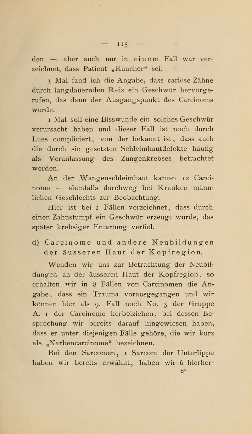 den — aber auch nur in einem Fall war ver- zeichnet, dass Patient „Raucher sei. 3 Mal fand ich die Angabe, dass cariöse Zähne durch langdauernden Reiz ein Geschwür hervorge- rufen, das dann der Ausgangspunkt des Carcinoms wurde. I Mal soll eine Bisswunde ein solches Geschwür verursacht haben und dieser Fall ist noch durch I.ues conipliciert, von der bekannt ist, dass auch die durch sie gesetzten Schleimhautdefekte häufig als Veranlassung des Zungenkrebses betrachtet werden. An der Wangenschleimhaut kamen 12 Carci- norae — ebenfalls durchweg bei Kranken männ- lichen Geschlechts zur Beobachtung. Hier ist bei 2 Fällen verzeichnet, dass durch einen Zahnstumpf ein Geschwür erzeugt wurde, das später krebsiger Entartung verfiel. d) Carcinome und andere Neubildungen der äusseren Haut der Kopfregion, Wenden wir uns zur Betrachtung der Neubil- dungen an der äusseren Haut der Kopfregion, so erhalten wir in 8 Fällen von Carcinomen die An- gabe, dass ein Trauma vorausgegangen und wir können hier als g. Fall noch No. 3 der Gruppe A. I der Carcinome herbeiziehen, bei dessen Be- sprechung wir bereits darauf hingewiesen haben, dass er unter diejenigen Fälle gehöre, die wir kurz als „Narbencarcinome bezeichnen. Bei den Sarcomen, i Sarcom der Unterlippe haben wir bereits erwähnt, haben wir 6 hierher-
