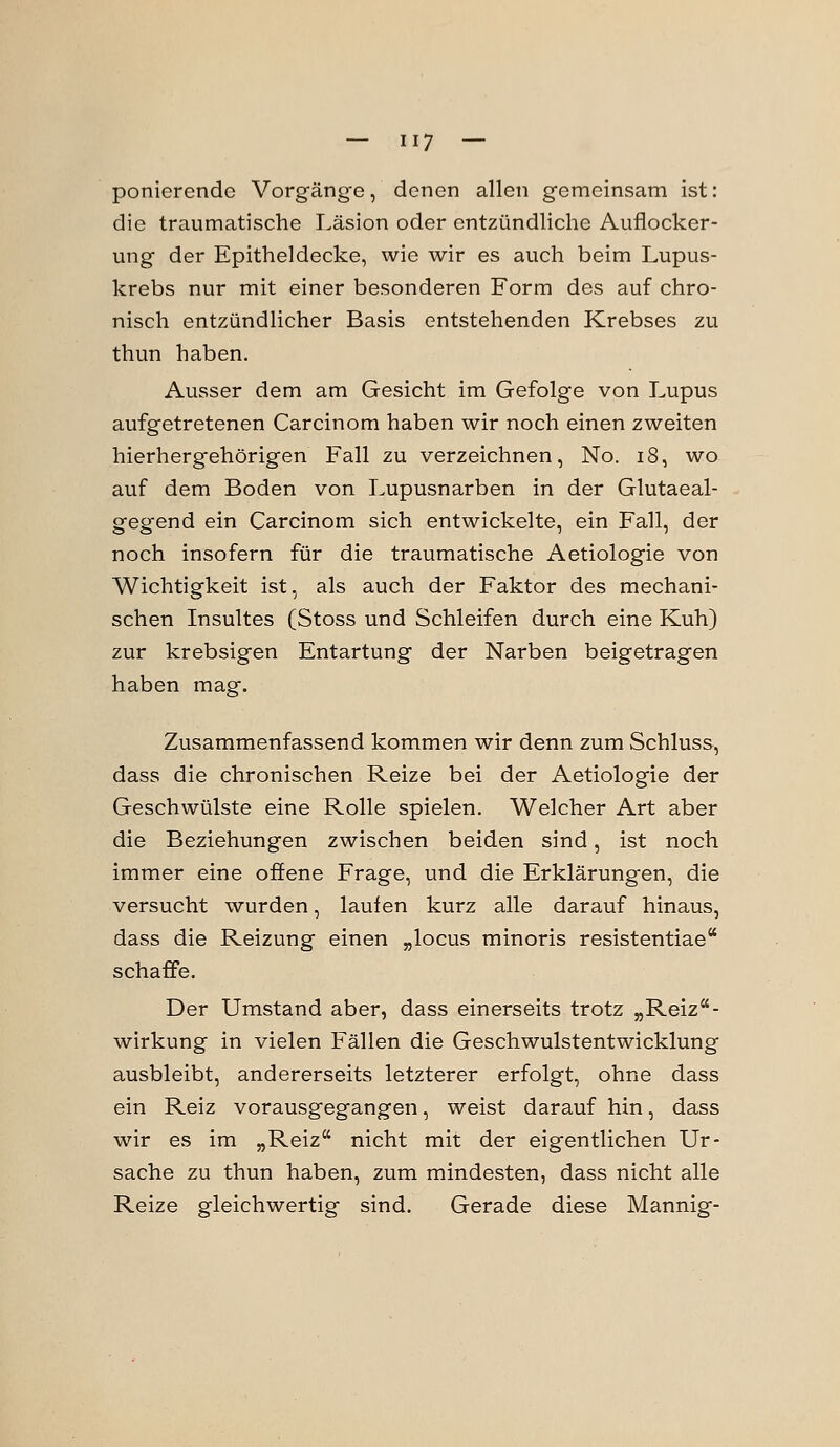 ponierende Vorgänge, denen allen gemeinsam ist: die traumatische Läsion oder entzündliche Auflocker- ung der Epitheldecke, wie wir es auch beim Lupus- krebs nur mit einer besonderen Form des auf chro- nisch entzündlicher Basis entstehenden Krebses zu thun haben. Ausser dem am Gesicht im Gefolge von Lupus aufgetretenen Carcinom haben wir noch einen zweiten hierhergehörigen Fall zu verzeichnen, No. i8, wo auf dem Boden von Lupusnarben in der Glutaeal- gegend ein Carcinom sich entwickelte, ein Fall, der noch insofern für die traumatische Aetiologie von Wichtigkeit ist, als auch der Faktor des mechani- schen Insultes (Stoss und Schleifen durch eine Kuh) zur krebsigen Entartung der Narben beigetragen haben mag. Zusammenfassend kommen wir denn zum Schluss, dass die chronischen Reize bei der Aetiologie der Geschwülste eine Rolle spielen. Welcher Art aber die Beziehungen zwischen beiden sind, ist noch immer eine offene Frage, und die Erklärungen, die versucht wurden, laufen kurz alle darauf hinaus, dass die Reizung einen „locus minoris resistentiae schaffe. Der Umstand aber, dass einerseits trotz „Reiz- wirkung in vielen Fällen die Geschwulstentwicklung ausbleibt, andererseits letzterer erfolgt, ohne dass ein Reiz vorausgegangen, weist darauf hin, dass wir es im „Reiz nicht mit der eigentlichen Ur- sache zu thun haben, zum mindesten, dass nicht alle Reize gleichwertig sind. Gerade diese Mannig-