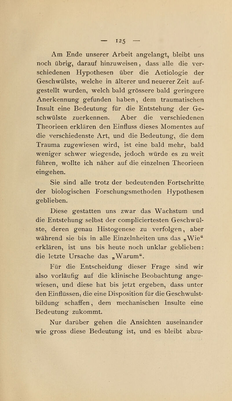 Am Ende unserer Arbeit angelangt, bleibt uns noch übrig, darauf hinzuweisen, dass alle die ver- schiedenen Hypothesen über die Aetiologie der Geschwülste, welche in älterer und neuerer Zeit auf- gestellt wurden, welch bald grössere bald geringere Anerkennung gefunden haben, dem traumatischen Insult eine Bedeutung für die Entstehung der Ge- schwülste zuerkennen. Aber die verschiedenen Theorieen erklären den Einfluss dieses Momentes auf die verschiedenste Art, und die Bedeutung, die dem Trauma zugewiesen wird, ist eine bald mehr, bald weniger schwer wiegende, jedoch würde es zu weit führen, wollte ich näher auf die einzelnen Theorieen eingehen. Sie sind alle trotz der bedeutenden Fortschritte der biologischen Forschungsraethoden Hypothesen geblieben. Diese gestatten uns zwar das Wachstum und die Entstehung selbst der compliciertesten Geschwül- ste, deren genau Histogenese zu verfolgen, aber während sie bis in alle Einzelnheiten uns das „Wie erklären, ist uns bis heute noch unklar geblieben: die letzte Ursache das „Warum. Für die Entscheidung dieser Frage sind wir also vorläufig auf die klinische Beobachtung ange- wiesen, und diese hat bis jetzt ergeben, dass unter den Einflüssen, die eine Disposition für die Geschwulst- bildung schaffen, dem mechanischen Insulte eine Bedeutung zukommt. Nur darüber gehen die Ansichten auseinander wie gross diese Bedeutung ist, und es bleibt abzu-