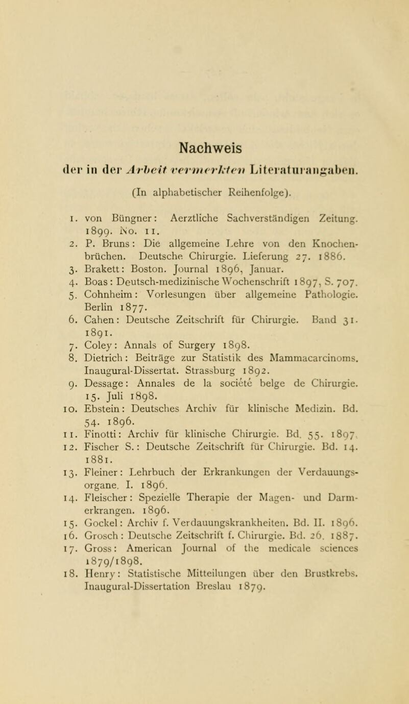 Nachweis der in der Arbeit rernicrhtc}! Litciatui aii^ralx'ii. (In alphabetischer Rcihcnfol^^ej. 1. von Büngner: AerztUche Sachverständigen Zeitung. 1899. i\o. II. 2. P. Bruns: Die allgemeine Lehre von den Knochen- brüchen. Deutsche Chirurgie. Lieferung 27. 1886. 3. Brakett: Boston. Journal 1896, Januar. 4. Boas : Deutsch-medizinische Wochenschrift 1897,8.707. 5. Cohnheim: Vorlesungen über allgemeine Pathologie. Berlin 1877. 6. Cahen: Deutsche Zeitschrift für Chirurgie. Band 31. 1891. 7. Coley: Annais of Surgery 1898. 8. Dietrich: Beiträge zur Statistik des Mammacarcinoms. Inaugural-Dissertat. Strassburg 1892. 9. Dessage: Annales de la societc beige de Chirurgie. 15. Juli 1898. 10. Ebstein: Deutsches Archiv für klinische Medizin. Bd. 54. 1896. 11. Finotti: Archiv für klinische Chirurgie. Bd. 55. 1807 12. Fischer S.: Deutsche Zeitschrift für Chirurgie. Bd. 14. 1881. 13. Fleiner: Lehrbuch der Erkrankungen der Verdauungs- organe. L 1896. 14. Fleischer: Spezielle Therapie der Magen- und Darm- erkrangen. 1896. 15. Gockel: Archiv f. Verdauungskrankheiten. Bd. IL iSo^l 16. Grosch : Deutsche Zeitschrift f. Chirurgie. Bd. 26. 1887. 17. Gross: American Journal of the medicale sciences 1879/1898. 18. Henry: Statistische Mitteilungen über den Brustkrebs. Inaugural-Dissertation Breslau 1879.