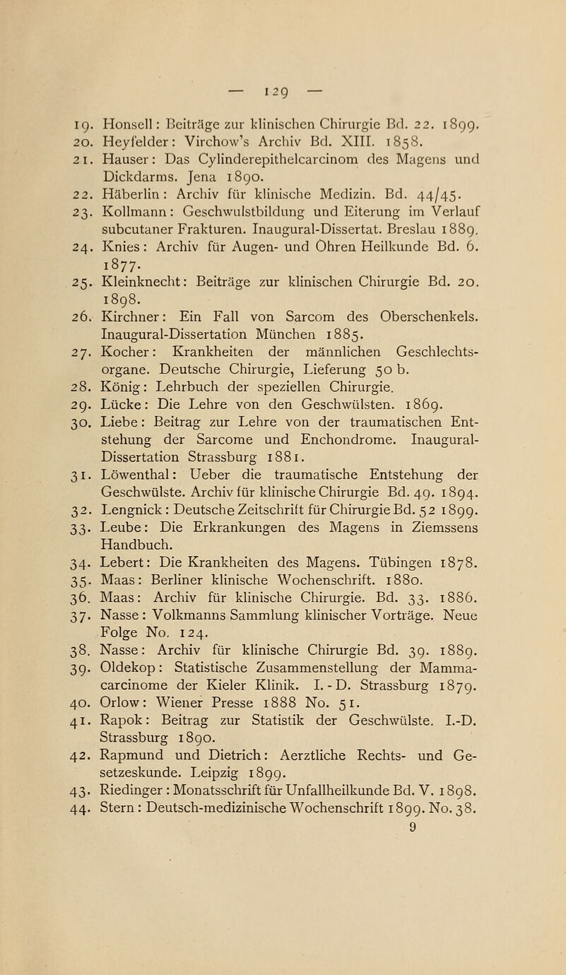 — i2g — ig. Honsell: Beitrüge zur klinischen Chirurgie Bd. 22. 189g. 20. Hey leider: Virchow's Archiv Bd. XIII. 1858. 21. Hauser: Das Cylinderepithelcarcinom des Magens und Dickdarms. Jena i8go. 22. Häberlin: Archiv für klinische Medizin. Bd. 44/45. 23. Kollmann: Geschwulstbildung und Eiterung im Verlauf subcutaner Frakturen. Inaugural-Dissertat. Breslau i88g. 24. Knies: Archiv für Augen- und Ohren Heilkunde Bd. 6. 1877. 25. Kleinknecht: Beiträge zur klinischen Chirurgie Bd. 20. 1898. 26. Kirchner: Ein Fall von Sarcom des Oberschenkels. Inaugural-Dissertation München 1885. 27. Kocher: Krankheiten der männlichen Geschlechts- organe. Deutsche Chirurgie, Lieferung 50 b. 28. König: Lehrbuch der speziellen Chirurgie. 2g. Lücke: Die Lehre von den Geschwülsten. i86g. 30. Liebe: Beitrag zur Lehre von der traumatischen Ent- stehung der Sarcorae und Enchondrome. Inaugural- Dissertation Strassburg 1881. 31. Löwenthal: Ueber die traumatische Entstehung der Geschwülste. Archiv für klinische Chirurgie Bd. 4g. i8g4. 32. Lengnick: Deutsche Zeitschrift für Chirurgie Bd. 5218gg. 33. Leube: Die Erkrankungen des Magens in Ziemssens Handbuch. 34. Lebert: Die Krankheiten des Magens. Tübingen 1878. 35. Maas: Berliner klinische Wochenschrift. 1880. 36. Maas: Archiv für klinische Chirurgie. Bd. 33. 1886. 37. Nasse : Volkmanns Sammlung klinischer Vorträge. Neue Folge No. 124. 38. Nasse: Archiv für klinische Chirurgie Bd. 39. i88g. 3g. Oldekop: Statistische Zusammenstellung der Mamma- carcinome der Kieler Klinik. I.-D. Strassburg 1879. 40. Orlow: Wiener Presse 1888 No. 51. 41. Rapok: Beitrag zur Statistik der Geschwülste. I.-D. Strassburg 18go. 42. Rapmund und Dietrich: Aerztliche Rechts- und Ge- setzeskunde. Leipzig 189g. 43. Riedinger : Monatsschrift für Unfallheilkunde Bd. V. i8g8. 44. Stern: Deutsch-medizinische Wochenschrift i8gg. No. 38. 9