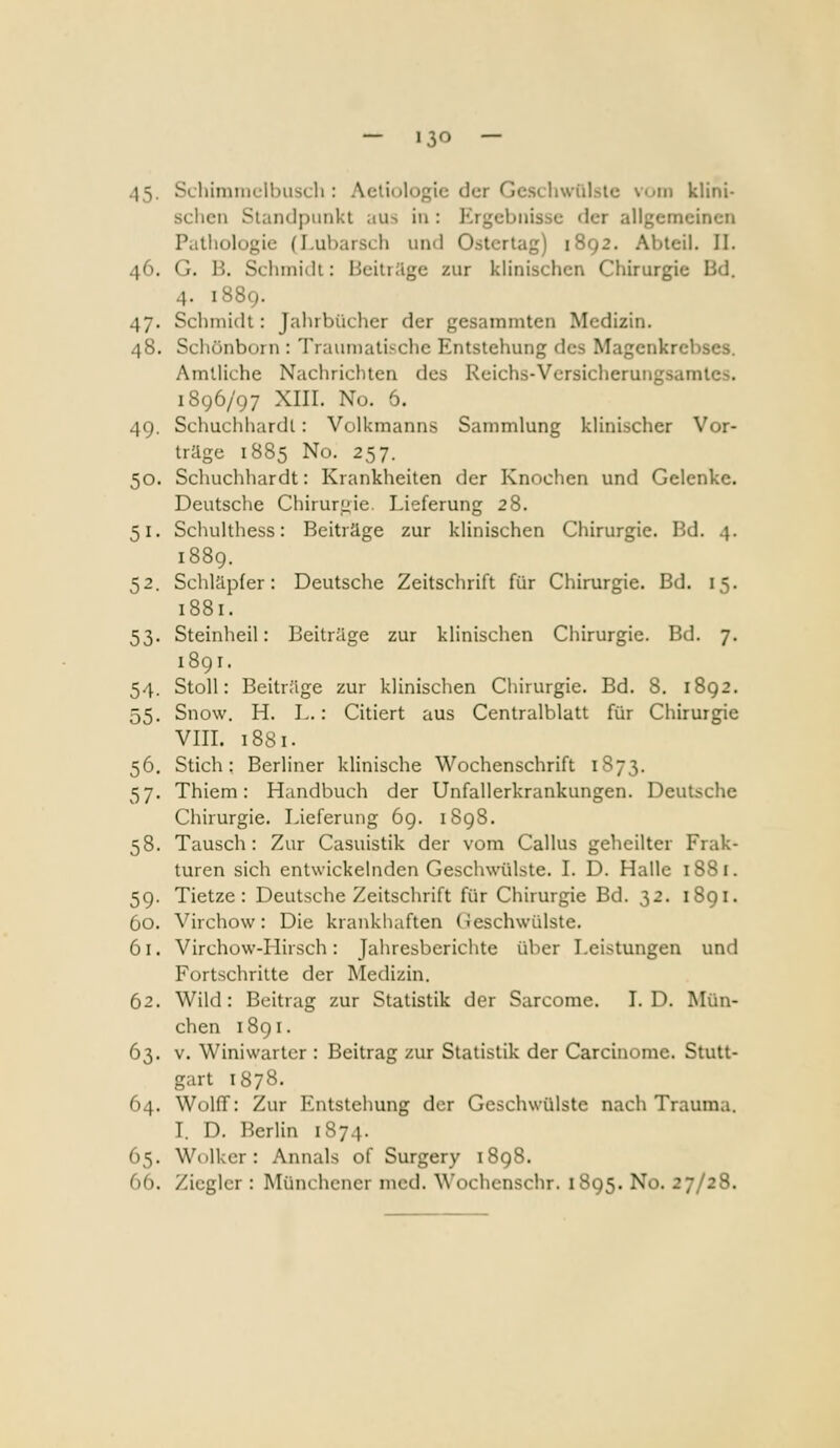 45. Scliiminclbusch : Aetiologic der GcschwQlsle vom klini- schen Standpunkt aus in : Ergebnisse der allgemeinen Patliologie (Lubarsch und Ostcrlag) 1892. Abteil. II. 46. G. B. Scliinidi: Beitrüge zur klinischen Chirurgie Bd. 4. 1889. 47. Sclimldt: Jahrbüclier der gesammten Medizin. 48. Schönborn : Traumatische Entstehung des Magenkrebses. Amtliche Nachrichten des Reichs-Vcrsicherungsamtes. 1896/97 XIII. Nu. 6. 49. Schuchhardl: Volkmanns Sammlung klinischer Vor- träge 1885 No. 257. 50. Schuchhardt: Krankheiten der Knochen und Gelenke Deutsche Chiruruie. Lieferung 28. 51. Schulthess: Beiträge zur klinischen Chirurgie. Bd. 4 1889. 52. Schläpfer: Deutsche Zeitschrift für Chirurgie. Bd. 15 1881. 53. Steinheil: Beiträge zur klinischen Chirurgie. Bd. 7 1891. 54. Stoll: Beiträge zur klinischen Chirurgie. Bd. 8. 1892 55. Snow. H. L.: Citiert aus Centralblatt für Chirurgie VIII. 1881. 56. Stich; Berliner klinische Wochenschrift 1S73. 57. Thiem: Handbuch der Unfallerkrankungen. Deutsche Chirurgie. Lieferung 69. 1898. 58. Tausch: Zur Casuistik der vom Callus geheilter Frak- turen sich entwickelnden Geschwülste. I. D. Halle 1881. 59. Tietze : Deutsche Zeitschrift für Chirurgie Bd. 32. 1891. 60. Virchow: Die krankhaften Geschwülste. 61. Virchow-Hirsch: Jaliresberichte über Leistungen und Fortschritte der Medizin. 62. Wild: Beitrag zur Statistik der Sarcome. I.D. Mün- chen 1891. 63. V. Winiwarter : Beitrag zur Statistik der Carcinome. Stutt- gart 1878. 64. WolfT: Zur Entstehung der Geschwülste nach Trauma. L D. Berlin 1874. 65. Wolker: Annais of Surgery 1898. 66. Ziegler : Münchener med. Wochenschr. 1895. No. 27/28.