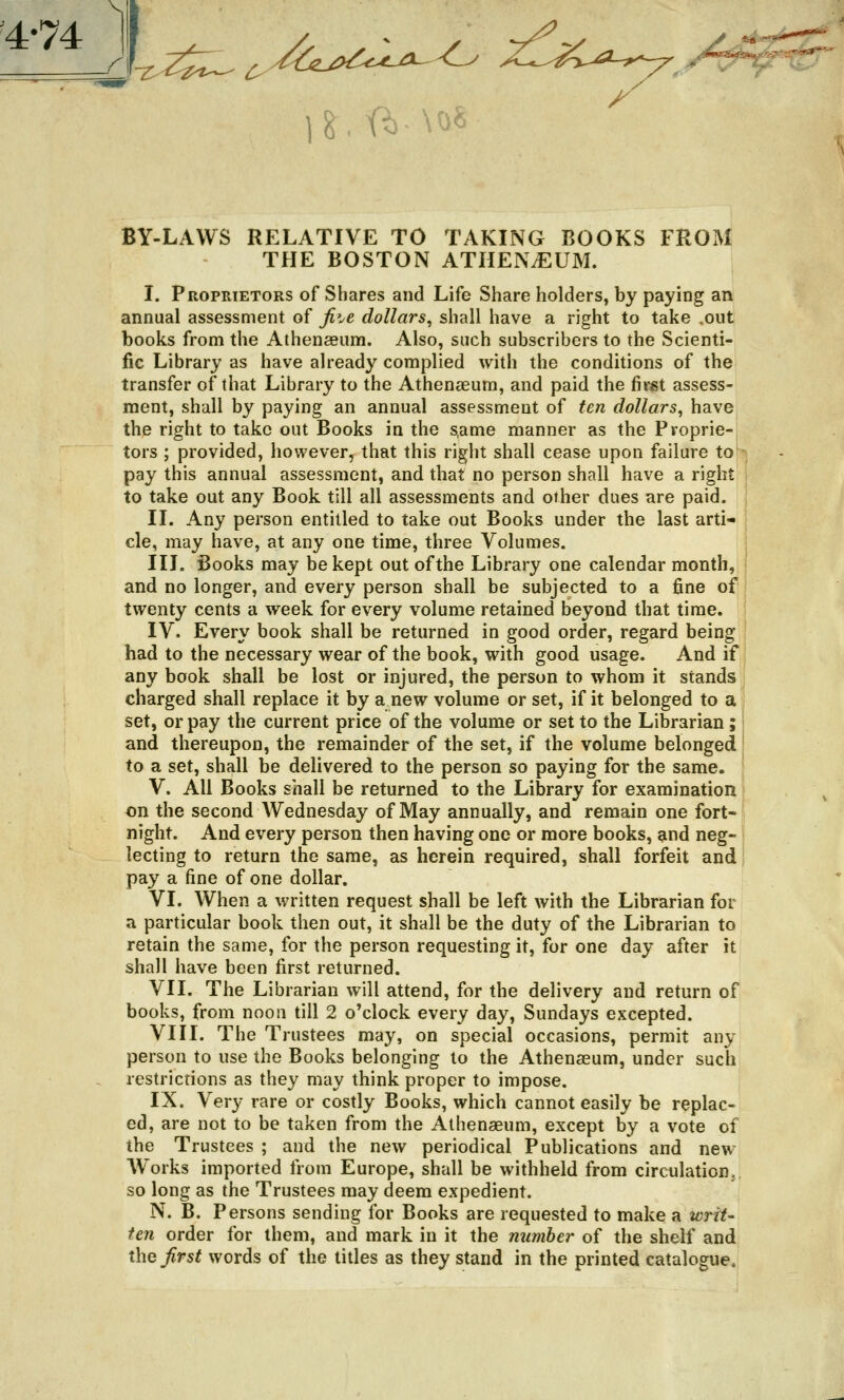 '4-74 I r }&. ft \0« BY-LAWS RELATIVE TO TAKING BOOKS FROM THE BOSTON ATHENAEUM. I. Proprietors of Shares and Life Share holders, by paying an annual assessment of fi^e dollars, shall have a right to take .out books from the Athenaeum. Also, such subscribers to the Scienti- fic Library as have already complied with the conditions of the transfer of that Library to the Athenaeum, and paid the first assess- ment, shall by paying an annual assessment of ten dollars, have the right to take out Books in the s,ame manner as the Proprie- tors ; provided, however, that this right shall cease upon failure to pay this annual assessment, and that no person shall have a right to take out any Book till all assessments and other dues are paid. II. Any person entitled to take out Books under the last arti- cle, may have, at any one time, three Volumes. III. Books may be kept out of the Library one calendar month, and no longer, and every person shall be subjected to a fine of twenty cents a week for every volume retained beyond that time. IV. Every book shall be returned in good order, regard being had to the necessary wear of the book, with good usage. And if any book shall be lost or injured, the person to whom it stands charged shall replace it by a new volume or set, if it belonged to a set, or pay the current price of the volume or set to the Librarian; and thereupon, the remainder of the set, if the volume belonged to a set, shall be delivered to the person so paying for the same. V. All Books shall be returned to the Library for examination on the second Wednesday of May annually, and remain one fort- night. And every person then having one or more books, and neg- lecting to return the same, as herein required, shall forfeit and pay a fine of one dollar. VI. When a written request shall be left with the Librarian for a particular book then out, it shall be the duty of the Librarian to retain the same, for the person requesting it, for one day after it shall have been first returned. VII. The Librarian will attend, for the delivery and return of books, from noon till 2 o'clock every day, Sundays excepted. VIII. The Trustees may, on special occasions, permit any person to use the Books belonging to the Athenaeum, under such restrictions as they may think proper to impose. IX. Very rare or costly Books, which cannot easily be replac- ed, are not to be taken from the Athenaeum, except by a vote of the Trustees ; and the new periodical Publications and new Wrorks imported from Europe, shall be withheld from circulation, so long as the Trustees may deem expedient. N. B. Persons sending for Books are requested to make a writ- ten order for them, and mark in it the number of the shelf and the first words of the titles as they stand in the printed catalogue.