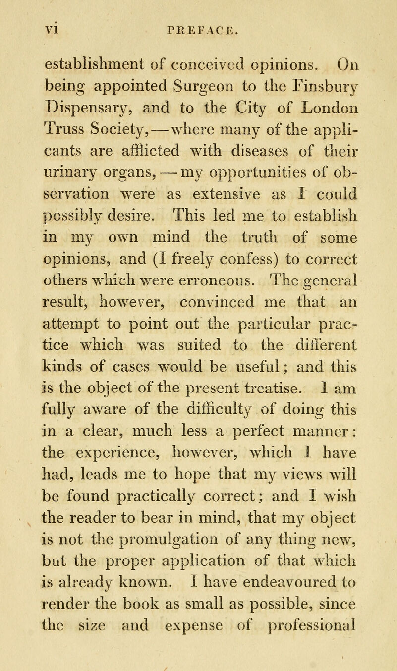 establishment of conceived opinions. On being appointed Surgeon to the Finsbury Dispensary, and to the City of London Truss Society,—where many of the appli- cants are afflicted with diseases of their urinary organs,—-my opportunities of ob- servation were as extensive as I could possibly desire. This led me to establish in my own mind the truth of some opinions, and (I freely confess) to correct others which were erroneous. The general result, however, convinced me that an attempt to point out the particular prac- tice which was suited to the different kinds of cases would be useful; and this is the object of the present treatise. I am fully aware of the difficulty of doing this in a clear, much less a perfect manner: the experience, however, which I have had, leads me to hope that my views will be found practically correct; and I wish the reader to bear in mind, that my object is not the promulgation of any thing new, but the proper application of that which is already known. I have endeavoured to render the book as small as possible, since the size and expense of professional