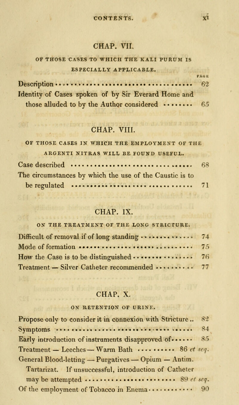 CHAP. VIL OF THOSE CASES TO WHICH THE KALI PURUM IS ESPECIALLY APPLICABLE. FA«K Description..»..« 62 Identity of Cases spoken of by Sir Everard Home and those alluded to by the Author considered 65 CHAP. VIII. OF THOSE CASES IN WHICH THE EMPLOYMENT OF THE ARGENTI NITRAS WILL BE FOUND USEFUL. Case described . 68 The circumstances by which the use of the Caustic is to be regulated ••••• 71 CHAP. IX. ON THE TREATMENT OF THE LONG STRICTURE. Difficult of removal if of long standing 74 Mode of formation 7.5 How the Case is to be distinguished 76 Treatment — Silver Catheter recommended 77 CHAP. X. ON RETENTION OF URINE. Propose only to consider it in connexion with Stricture .. 82 Symptoms • 84 Early introduction of instruments disapproved of* 85 Treatment — Leeches — Warm Bath 86 et ieq. General Blood-letting — Purgatives — Opium — Antim. Tartarizat. If unsuccessful, introduction of Catheter may be attempted 89 tt seq. Of the employment of Tobacco in Enema 90