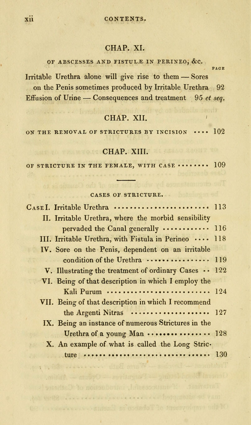 CHAP. XI. OF ABSCESSES AND FISTULiE IN PERINEO, &C. PAGE Irritable Urethra alone will give rise to them — Sores on the Penis sometimes produced by Irritable Urethra 92 Effusion of Urine — Consequences and treatment 95 et seq. CHAP. XII. ' ON THE REMOVAL OF STRICTURES BY INCISION •••• 102 CHAP. XIII. OF STRICTURE IN THE FEMALE, WITH CASE 109 CASES OF STRICTURE. Case I. Irritable Urethra • 113 II. Irritable Urethra, where the morbid sensibility- pervaded the Canal generally 116 III. Irritable Urethra, with Fistula in Perineo • • • • 118 IV. Sore on the Penis, dependent on an irritable condition of the Urethra • 119 V. Illustrating the treatment of ordinary Cases • • 122 VI. Being of that description in which I employ the KaliPurum 124 VII. Being of that description in which I recommend the Argenti Nitras 127 IX. Being an instance of numerous Strictures in the Urethra of a young Man • 128 X. An example of what is called the Long Stric- ture • 130