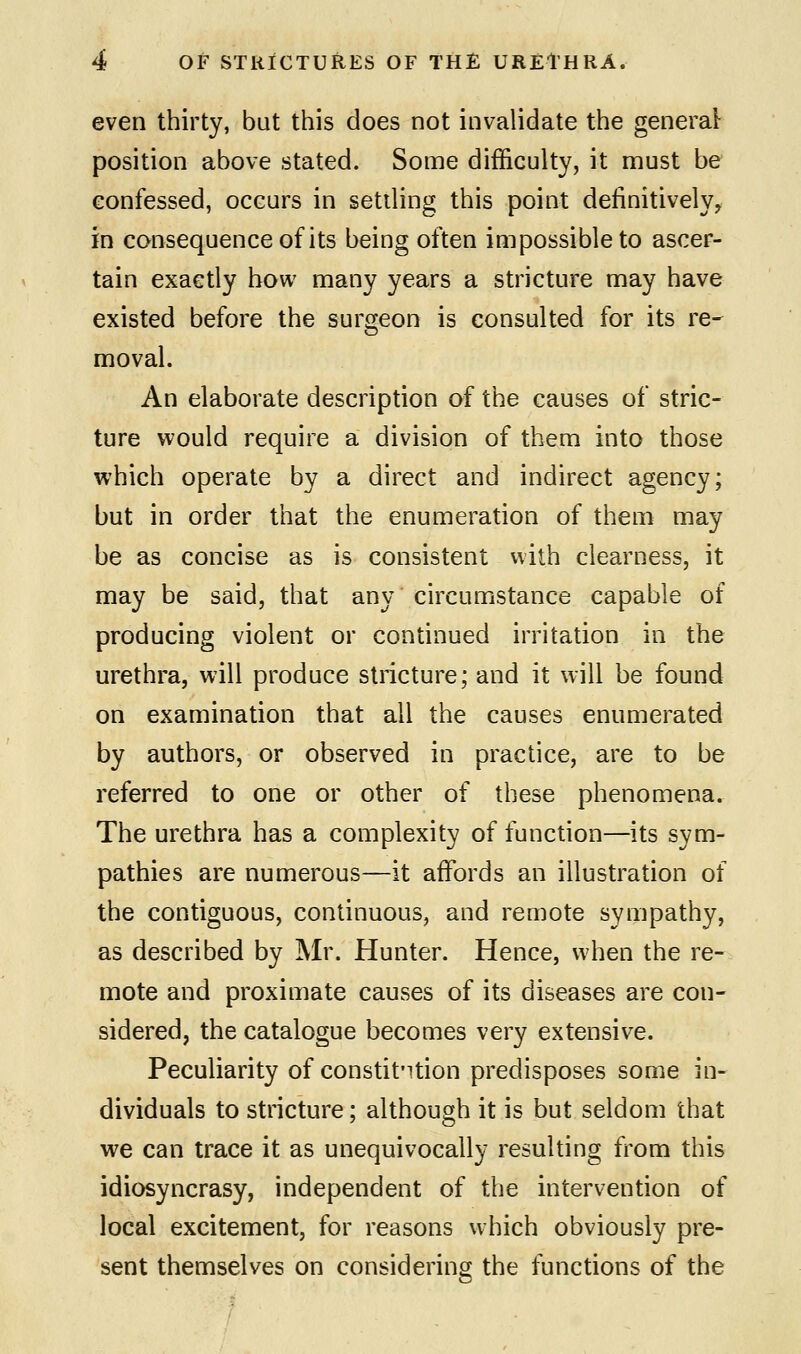 even thirty, but this does not invalidate the general position above stated. Some difficulty, it must be confessed, occurs in settling this point definitively^ in consequence of its being often impossible to ascer- tain exactly how many years a stricture may have existed before the surgeon is consulted for its re- moval. An elaborate description of the causes of stric- ture would require a division of them into those which operate by a direct and indirect agency; but in order that the enumeration of them may be as concise as is consistent with clearness, it may be said, that any circumstance capable of producing violent or continued irritation in the urethra, will produce stricture; and it will be found on examination that all the causes enumerated by authors, or observed in practice, are to be referred to one or other of these phenomena. The urethra has a complexity of function—its sym- pathies are numerous—it affords an illustration of the contiguous, continuous, and remote sympathy, as described by Mr. Hunter. Hence, when the re- mote and proximate causes of its diseases are con- sidered, the catalogue becomes very extensive. Peculiarity of constitntion predisposes some in- dividuals to stricture; although it is but seldom that we can trace it as unequivocally resulting from this idiosyncrasy, independent of the intervention of local excitement, for reasons which obviously pre- sent themselves on considering the functions of the