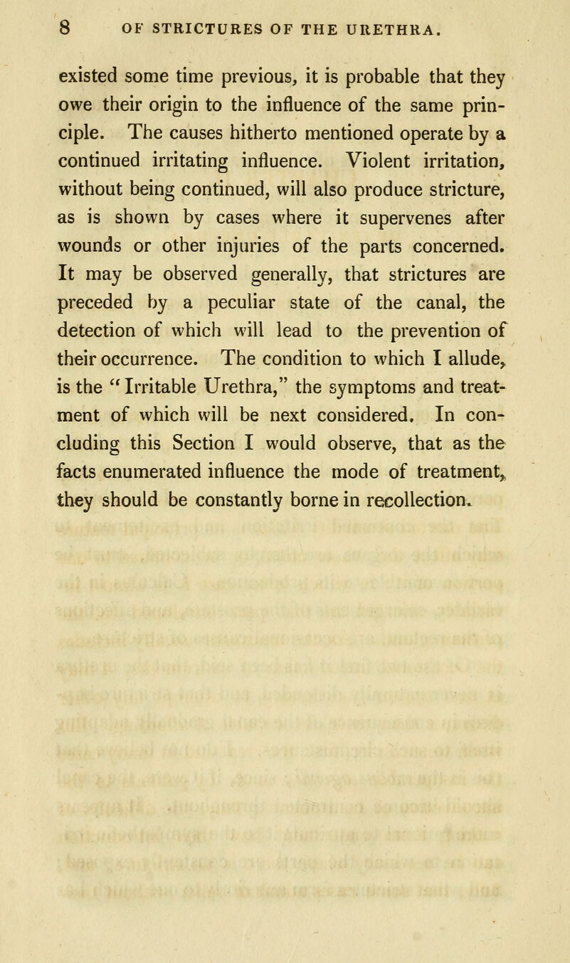 existed some time previous, it is probable that they owe their origin to the influence of the same prin- ciple. The causes hitherto mentioned operate by a continued irritating influence. Violent irritation, without being continued, will also produce stricture, as is shown by cases where it supervenes after wounds or other injuries of the parts concerned. It may be observed generally, that strictures are preceded by a peculiar state of the canal, the detection of which will lead to the prevention of their occurrence. The condition to which I allude, is the Irritable Urethra, the symptoms and treat- ment of which will be next considered. In con- cluding this Section I would observe, that as the facts enumerated influence the mode of treatment, they should be constantly borne in recollection.