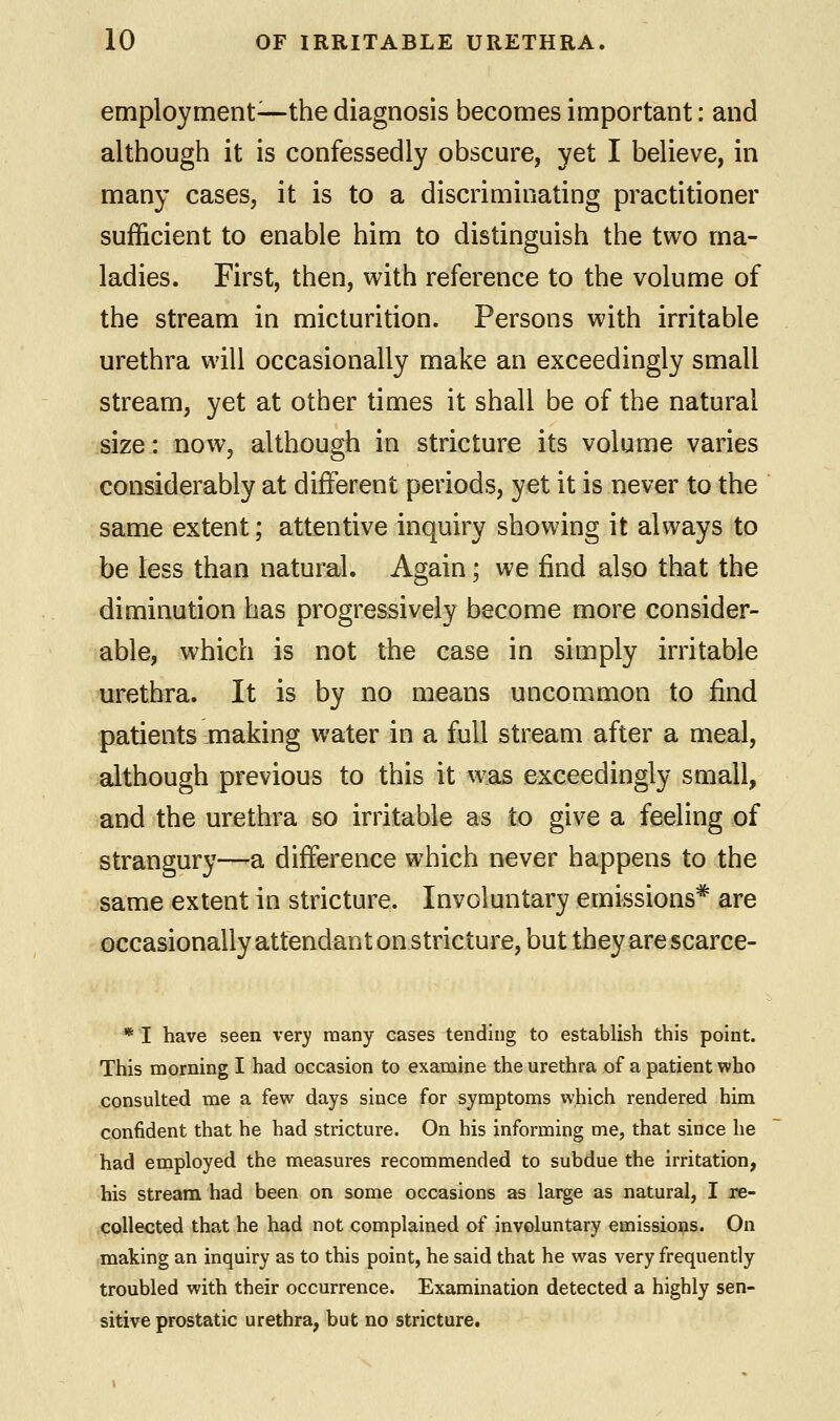 employment—the diagnosis becomes important: and although it is confessedly obscure, yet I believe, in many cases, it is to a discriminating practitioner sufficient to enable him to distinguish the two ma- ladies. First, then, with reference to the volume of the stream in micturition. Persons with irritable urethra will occasionally make an exceedingly small stream, yet at other times it shall be of the natural size: now, although in stricture its volume varies considerably at different periods, yet it is never to the same extent; attentive inquiry showing it always to be less than natural. Again; we find also that the diminution has progressively become more consider- able, which is not the case in simply irritable urethra. It is by no means uncommon to find patients making water in a full stream after a meal, although previous to this it was exceedingly small, and the urethra so irritable as to give a feeling of strangury—a difference which never happens to the same extent in stricture. Involuntary emissions* are occasionally attendant on stricture, but they are scarce- * I have seen very many cases tending to establish this point. This morning I had occasion to examine the urethra of a patient who consulted me a few days since for symptoms which rendered him confident that he had stricture. On his informing me, that since he had employed the measures recommended to subdue the irritation, his stream had been on some occasions as large as natural, I re- collected that he had not complained of involuntary emissions. On making an inquiry as to this point, he said that he was very frequently troubled with their occurrence. Examination detected a highly sen- sitive prostatic urethra, but no stricture.