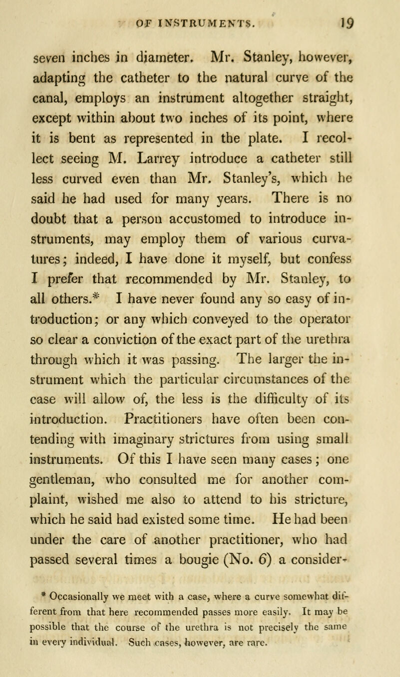 seven inches in diameter. Mr. Stanley, however, adapting the catheter to the natural curve of the canal, employs an instrument altogether straight, except within about two inches of its point, where it is bent as represented in the plate. I recol- lect seeing M. Larrey introduce a catheter still less curved even than Mr. Stanley's, which he said he had used for many years. There is no doubt that a person accustomed to introduce in- struments, may employ them of various curva- tures; indeed, I have done it myself, but confess I prefer that recommended by Mr. Stanley, to all others.* I have never found any so easy of in- troduction; or any which conveyed to the operator so clear a conviction of the exact part of the urethra through which it was passing. The larger the in- strument which the particular circumstances of the case will allow of, the less is the difficulty of its introduction. Practitioners have often been con- tending with imaginary strictures from using small instruments. Of this I have seen many cases ; one gentleman, who consulted me for another com- plaint, wished me also to attend to his stricture, which he said had existed some time. He had been under the care of another practitioner, who had passed several times a bougie (No. 6) a consider- * Occasionally we meet with a case, where a curve somewhat dif- ferent from that here recommended passes more easily. It may be possible that the course of the urethra is not precisely the same in every individual. Such cases, however, are rare.