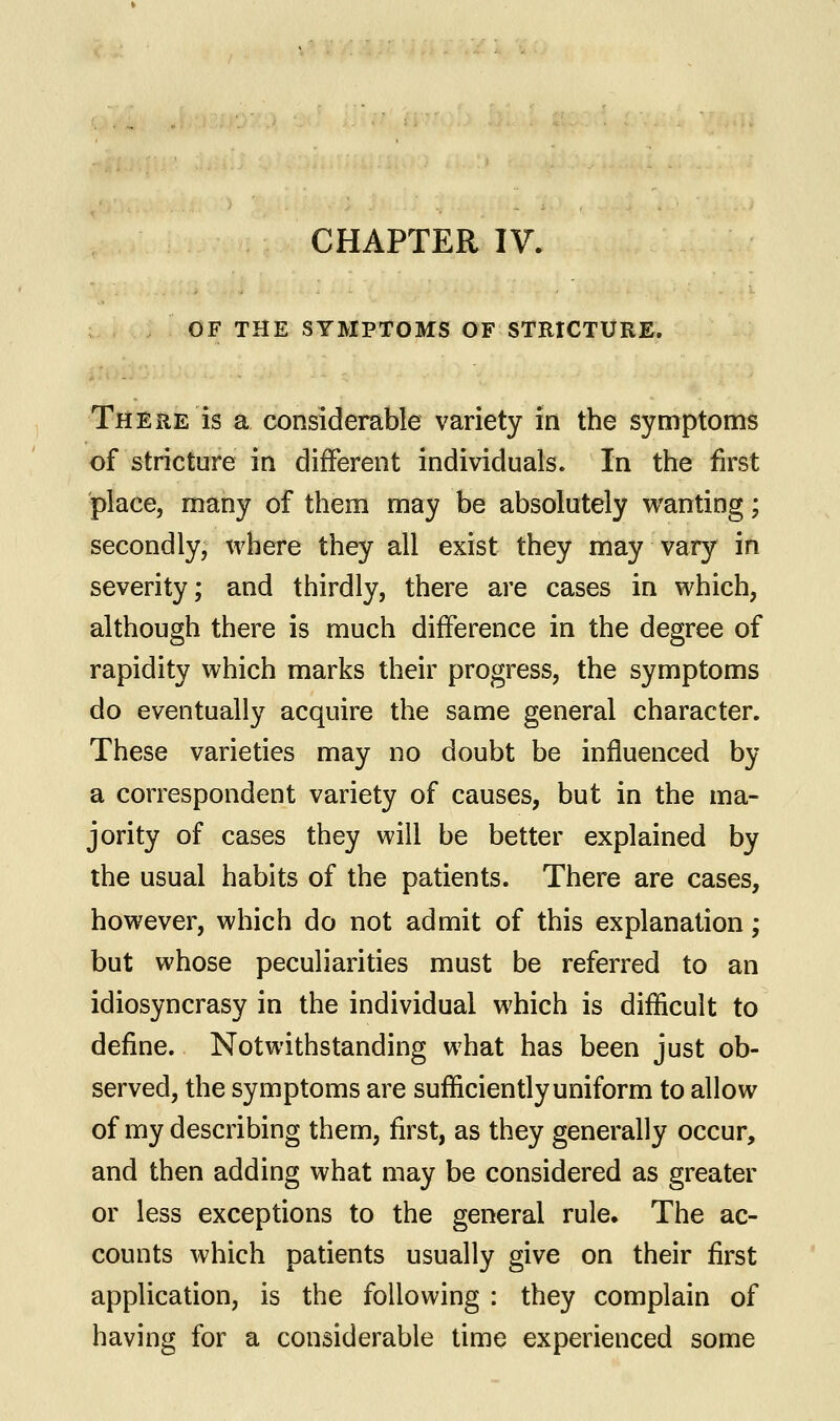 OF THE SYMPTOMS OF STRICTURE. There is a considerable variety in the symptoms of stricture in different individuals. In the first place, many of them may be absolutely wanting; secondly, where they all exist they may vary in severity; and thirdly, there are cases in which, although there is much difference in the degree of rapidity which marks their progress, the symptoms do eventually acquire the same general character. These varieties may no doubt be influenced by a correspondent variety of causes, but in the ma- jority of cases they will be better explained by the usual habits of the patients. There are cases, however, which do not admit of this explanation; but whose peculiarities must be referred to an idiosyncrasy in the individual which is difficult to define. Notwithstanding what has been just ob- served, the symptoms are sufficiently uniform to allow of my describing them, first, as they generally occur, and then adding what may be considered as greater or less exceptions to the general rule. The ac- counts which patients usually give on their first application, is the following : they complain of having for a considerable time experienced some