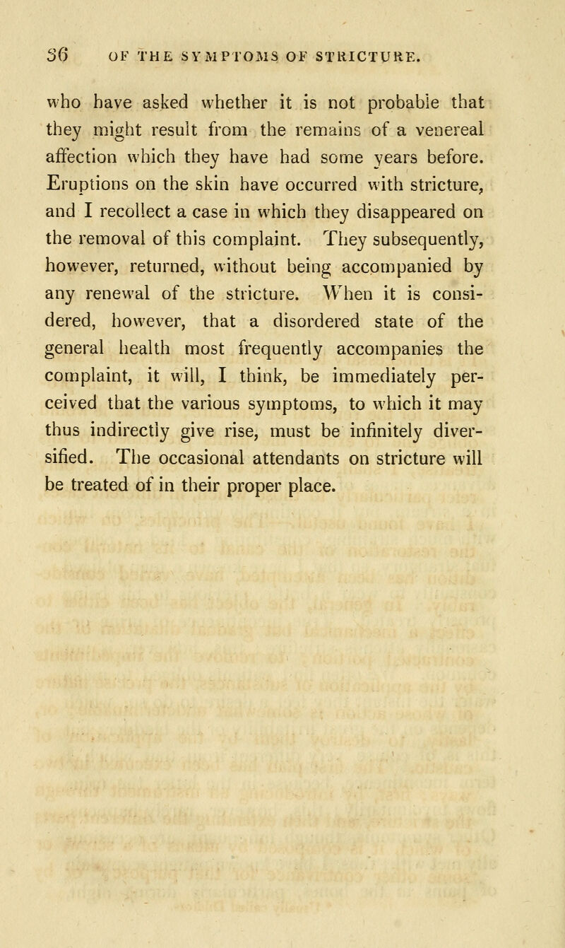 who have asked whether it is not probable that they might result from the remains of a venereal affection which they have had some years before. Eruptions on the skin have occurred with stricture, and I recollect a case in which they disappeared on the removal of this complaint. They subsequently, however, returned, without being accompanied by any renewal of the stricture. When it is consi- dered, however, that a disordered state of the general health most frequently accompanies the complaint, it will, I think, be immediately per- ceived that the various symptoms, to which it may thus indirectly give rise, must be infinitely diver- sified. The occasional attendants on stricture will be treated of in their proper place.