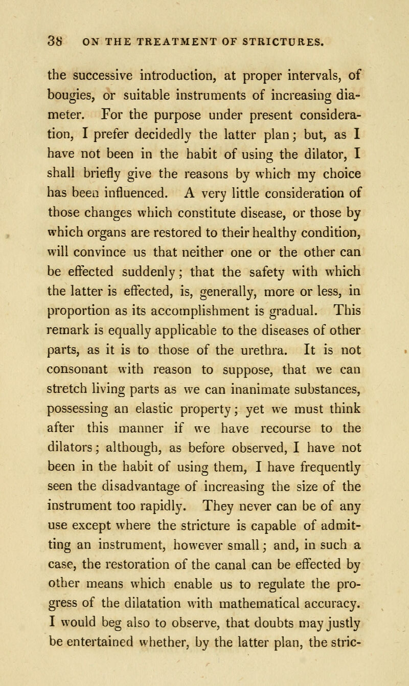 the successive introduction, at proper intervals, of bougies, or suitable instruments of increasing dia- meter. For the purpose under present considera- tion, I prefer decidedly the latter plan; but, as I have not been in the habit of using the dilator, I shall briefly give the reasons by which my choice has been influenced. A very little consideration of those changes which constitute disease, or those by which organs are restored to their healthy condition, will convince us that neither one or the other can be effected suddenly; that the safety with which the latter is effected, is, generally, more or less, in proportion as its accomplishment is gradual. This remark is equally applicable to the diseases of other parts, as it is to those of the urethra. It is not consonant with reason to suppose, that we can stretch living parts as we can inanimate substances, possessing an elastic property; yet we must think after this manner if we have recourse to the dilators; although, as before observed, I have not been in the habit of using them, I have frequently seen the disadvantage of increasing the size of the instrument too rapidly. They never can be of any use except where the stricture is capable of admit- ting an instrument, however small; and, in such a case, the restoration of the canal can be effected by other means which enable us to regulate the pro- gress of the dilatation with mathematical accuracy. I would beg also to observe, that doubts may justly be entertained whether, by the latter plan, the stric-