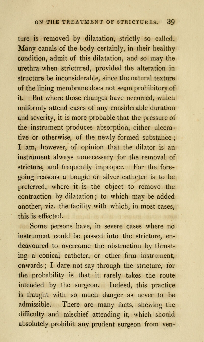 ture is removed by dilatation, strictly so called. Many canals of the body certainly, in their healthy condition, admit of this dilatation, and so may the urethra when strictured, provided the alteration in structure be inconsiderable, since the natural texture of the lining membrane does not seem prohibitory of it. But where those changes have occurred, which uniformly attend cases of any considerable duration and severity, it is more probable that the pressure of the instrument produces absorption, either ulcera- tive or otherwise, of the newly formed substance ; I am, however, of opinion that the dilator is an instrument always unnecessary for the removal of stricture, and frequently improper. For the fore- going reasons a bougie or silver catheter is to be preferred, where it is the object to remove the contraction by dilatation; to which may be added another, viz. the facility with which, in most cases, this is effected. Some persons have, in severe cases where no instrument could be passed into the stricture, en- deavoured to overcome the obstruction by thrust- ing a conical catheter, or other firm instrument, onwards; I dare not say through the stricture, for the probability is that it rarely takes the route intended by the surgeon. Indeed, this practice is fraught with so much danger as never to be admissible. There are many facts, shewing the difficulty and mischief attending it, which should absolutely prohibit any prudent surgeon from ven-