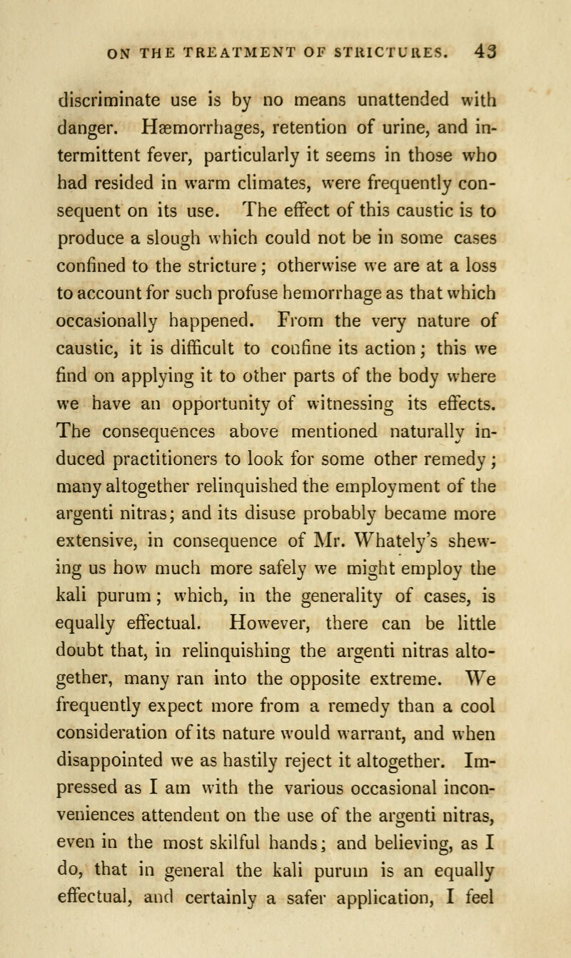 discriminate use is by no means unattended with danger. Haemorrhages, retention of urine, and in- termittent fever, particularly it seems in those who had resided in warm climates, were frequently con- sequent on its use. The effect of this caustic is to produce a slough which could not be in some cases confined to the stricture; otherwise we are at a loss to account for such profuse hemorrhage as that which occasionally happened. From the very nature of caustic, it is difficult to confine its action; this we find on applying it to other parts of the body where we have an opportunity of witnessing its effects. The consequences above mentioned naturally in- duced practitioners to look for some other remedy ; many altogether relinquished the employment of the argenti nitras; and its disuse probably became more extensive, in consequence of Mr. Whately's shew- ing us how much more safely we might employ the kali purum ; which, in the generality of cases, is equally effectual. However, there can be little doubt that, in relinquishing the argenti nitras alto- gether, many ran into the opposite extreme. We frequently expect more from a remedy than a cool consideration of its nature would warrant, and when disappointed we as hastily reject it altogether. Im- pressed as I am with the various occasional incon- veniences attendent on the use of the argenti nitras, even in the most skilful hands; and believing, as I do, that in general the kali purum is an equally effectual, and certainly a safer application, I feel