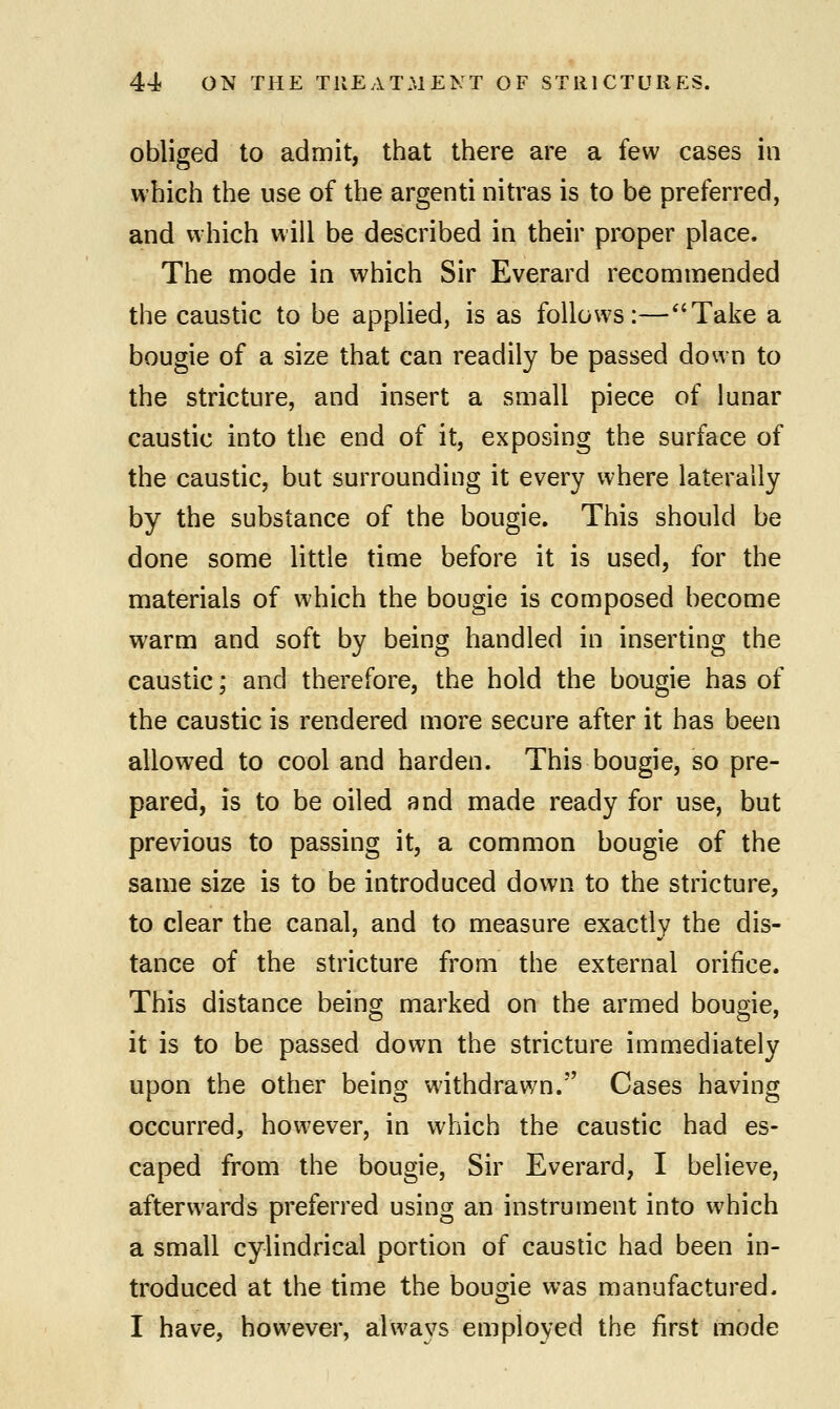 obliged to admit, that there are a few cases in which the use of the argenti nitras is to be preferred, and which will be described in their proper place, The mode in which Sir Everard recommended the caustic to be applied, is as follows:—Take a bougie of a size that can readily be passed down to the stricture, and insert a small piece of lunar caustic into the end of it, exposing the surface of the caustic, but surrounding it every where laterally by the substance of the bougie. This should be done some little time before it is used, for the materials of which the bougie is composed become warm and soft by being handled in inserting the caustic; and therefore, the hold the bougie has of the caustic is rendered more secure after it has been allowed to cool and harden. This bougie, so pre- pared, is to be oiled and made ready for use, but previous to passing it, a common bougie of the same size is to be introduced down to the stricture, to clear the canal, and to measure exactly the dis- tance of the stricture from the external orifice. This distance being marked on the armed bougie, it is to be passed down the stricture immediately upon the other being withdrawn. Cases having occurred, however, in which the caustic had es- caped from the bougie, Sir Everard, I believe, afterwards preferred using an instrument into which a small cylindrical portion of caustic had been in- troduced at the time the bougie was manufactured.