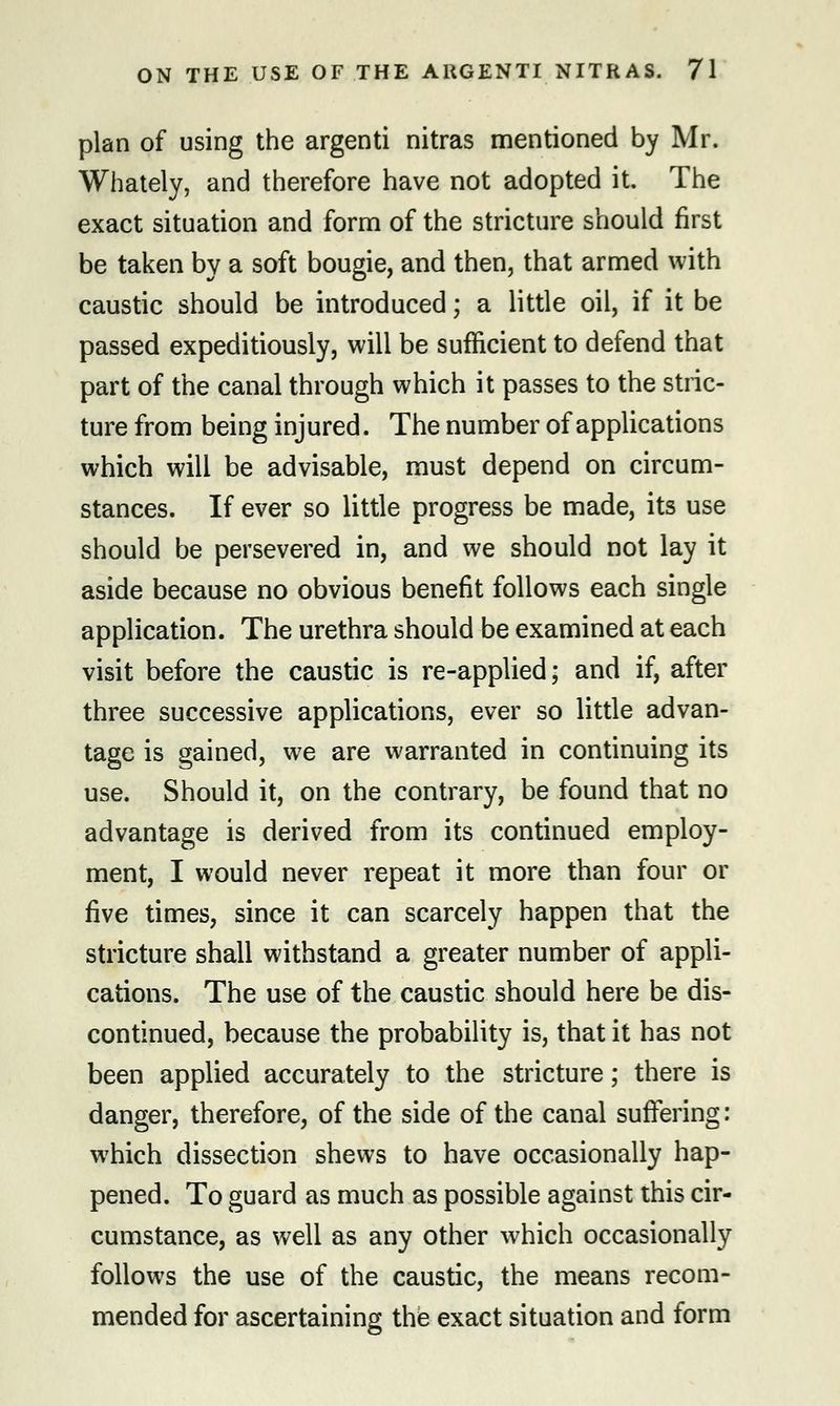 plan of using the argenti nitras mentioned by Mr. Whately, and therefore have not adopted it. The exact situation and form of the stricture should first be taken by a soft bougie, and then, that armed with caustic should be introduced; a little oil, if it be passed expeditiously, will be sufficient to defend that part of the canal through which it passes to the stric- ture from being inj ured. The number of applications which will be advisable, must depend on circum- stances. If ever so little progress be made, its use should be persevered in, and we should not lay it aside because no obvious benefit follows each single application. The urethra should be examined at each visit before the caustic is re-applied; and if, after three successive applications, ever so little advan- tage is gained, we are warranted in continuing its use. Should it, on the contrary, be found that no advantage is derived from its continued employ- ment, I would never repeat it more than four or five times, since it can scarcely happen that the stricture shall withstand a greater number of appli- cations. The use of the caustic should here be dis- continued, because the probability is, that it has not been applied accurately to the stricture; there is danger, therefore, of the side of the canal suffering: which dissection shews to have occasionally hap- pened. To guard as much as possible against this cir- cumstance, as well as any other which occasionally follows the use of the caustic, the means recom- mended for ascertaining the exact situation and form