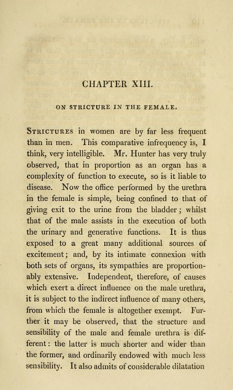 CHAPTER XIII. ON STRICTURE IN THE FEMALE. Strictures in women are by far less frequent than in men. This comparative infrequency is, I think, very intelligible. Mr. Hunter has very truly observed, that in proportion as an organ has a complexity of function to execute, so is it liable to disease. Now the office performed by the urethra in the female is simple, being confined to that of giving exit to the urine from the bladder; whilst that of the male assists in the execution of both the urinary and generative functions. It is thus exposed to a great many additional sources of excitement; and, by its intimate connexion with both sets of organs, its sympathies are proportion- ably extensive. Independent, therefore, of causes which exert a direct influence on the male urethra, it is subject to the indirect influence of many others, from which the female is altogether exempt. Fur- ther it may be observed, that the structure and sensibility of the male and female urethra is dif- ferent: the latter is much shorter and wider than the former, and ordinarily endowed with much less sensibility. It also admits of considerable dilatation