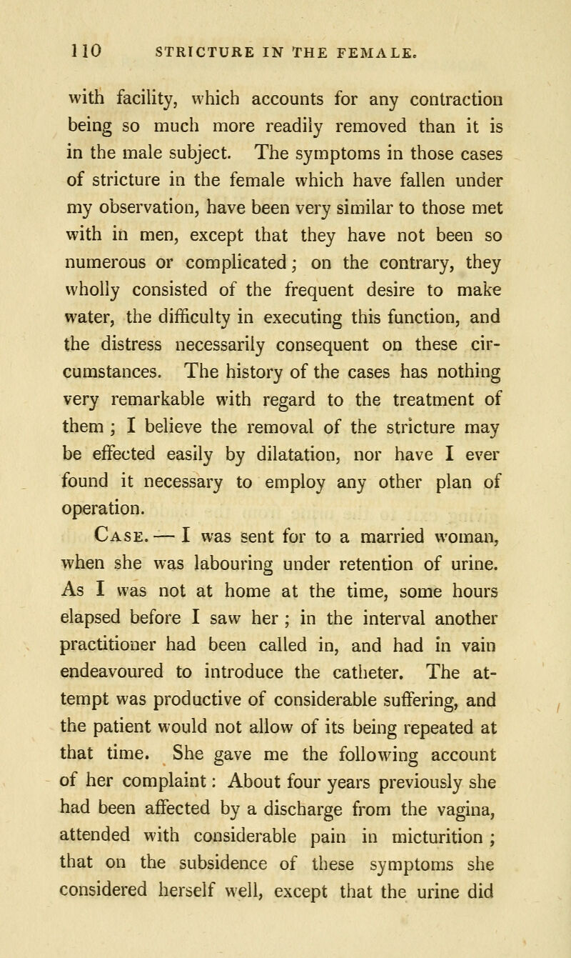 with facility, which accounts for any contraction being so much more readily removed than it is in the male subject. The symptoms in those cases of stricture in the female which have fallen under my observation, have been very similar to those met with in men, except that they have not been so numerous or complicated; on the contrary, they wholly consisted of the frequent desire to make water, the difficulty in executing this function, and the distress necessarily consequent on these cir- cumstances. The history of the cases has nothing very remarkable with regard to the treatment of them ; I believe the removal of the stricture may be effected easily by dilatation, nor have I ever found it necessary to employ any other plan of operation. Case. — I was sent for to a married woman, when she was labouring under retention of urine. As I was not at home at the time, some hours elapsed before I saw her ; in the interval another practitioner had been called in, and had in vain endeavoured to introduce the catheter. The at- tempt was productive of considerable suffering, and the patient would not allow of its being repeated at that time. She gave me the following account of her complaint: About four years previously she had been affected by a discharge from the vagina, attended with considerable pain in micturition ; that on the subsidence of these symptoms she considered herself well, except that the urine did