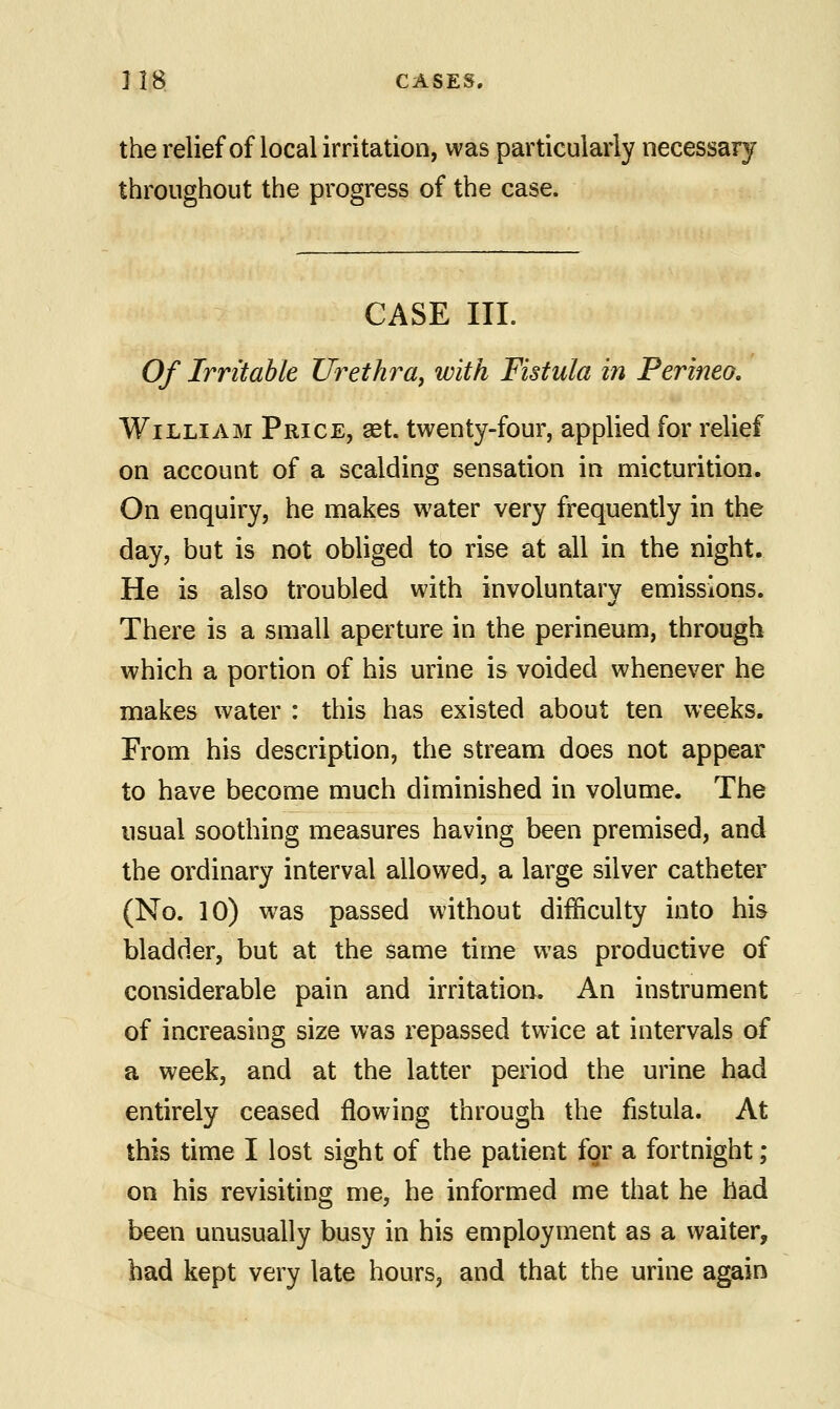 the relief of local irritation, was particularly necessary throughout the progress of the case. CASE III. Of Irritable Urethra, with Fistula in Perineo. William Price, aet. twenty-four, applied for relief on account of a scalding sensation in micturition. On enquiry, he makes water very frequently in the day, but is not obliged to rise at all in the night. He is also troubled with involuntary emissions. There is a small aperture in the perineum, through which a portion of his urine is voided whenever he makes water : this has existed about ten weeks. From his description, the stream does not appear to have become much diminished in volume. The usual soothing measures having been premised, and the ordinary interval allowed, a large silver catheter (No. 10) was passed without difficulty into his bladder, but at the same time was productive of considerable pain and irritation. An instrument of increasing size was repassed twice at intervals of a week, and at the latter period the urine had entirely ceased flowing through the fistula. At this time I lost sight of the patient for a fortnight ; on his revisiting me, he informed me that he had been unusually busy in his employment as a waiter, had kept very late hours, and that the urine again