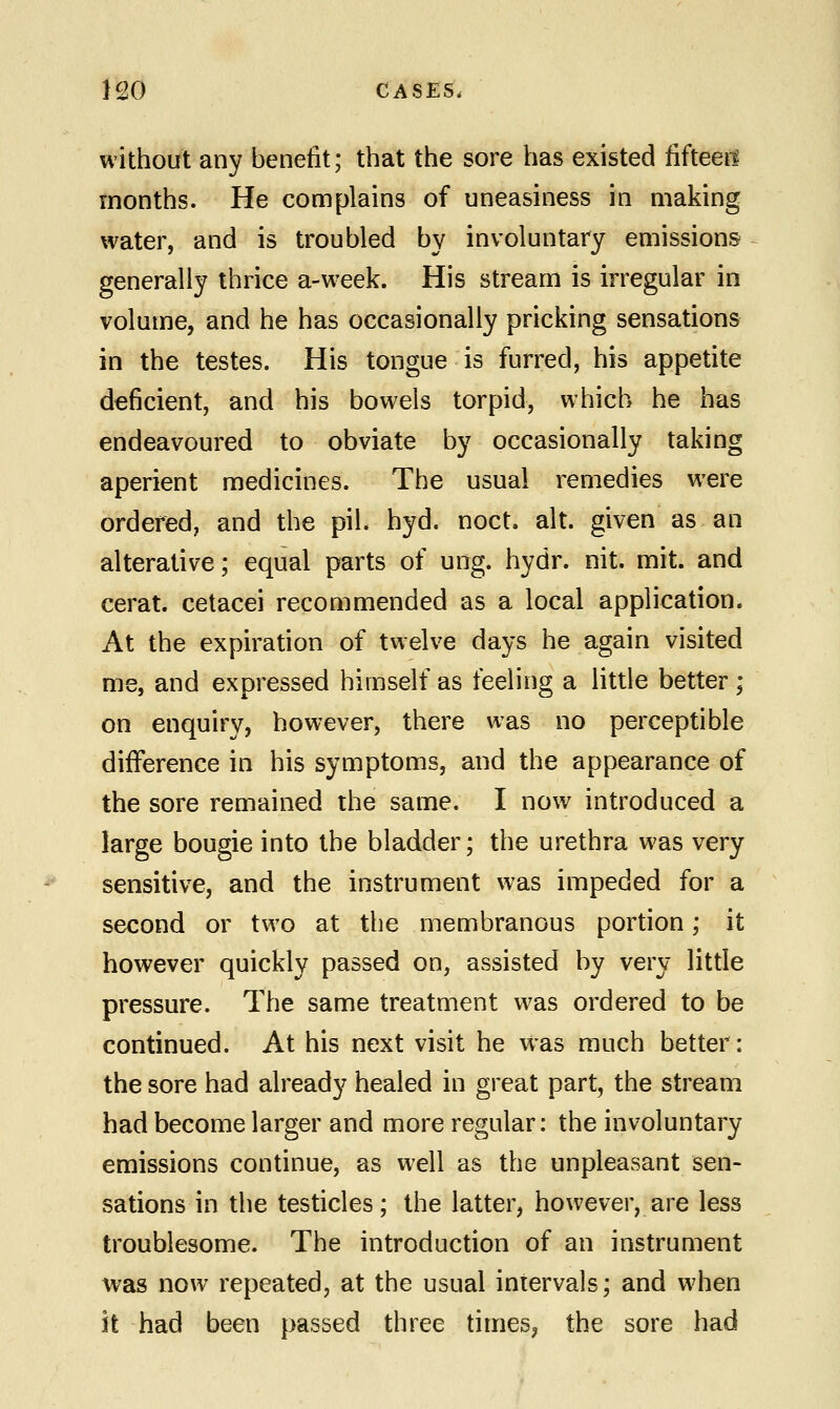 without any benefit; that the sore has existed fifteen months. He complains of uneasiness in making water, and is troubled by involuntary emissions generally thrice a-week. His stream is irregular in volume, and he has occasionally pricking sensations in the testes. His tongue is furred, his appetite deficient, and his bowels torpid, which he has endeavoured to obviate by occasionally taking aperient medicines. The usual remedies were ordered, and the piL hyd. noct. alt. given as an alterative; equal parts of ung. hydr. nit. mit. and cerat. cetacei recommended as a local application. At the expiration of twelve days he again visited me, and expressed himself as feeling a little better ; on enquiry, however, there was no perceptible difference in his symptoms, and the appearance of the sore remained the same. I now introduced a large bougie into the bladder; the urethra was very sensitive, and the instrument was impeded for a second or two at the membranous portion; it however quickly passed on, assisted by very little pressure. The same treatment was ordered to be continued. At his next visit he was much better: the sore had already healed in great part, the stream had become larger and more regular: the involuntary emissions continue, as well as the unpleasant sen- sations in the testicles; the latter, however, are less troublesome. The introduction of an instrument was now repeated, at the usual intervals; and when it had been passed three times, the sore had