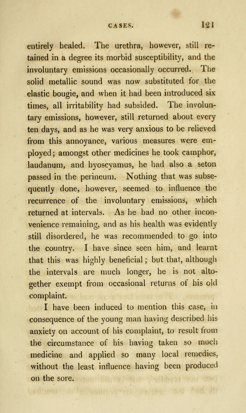 entirely healed. The urethra, however, still re- tained in a degree its morbid susceptibility, and the involuntary emissions occasionally occurred. The solid metallic sound was now substituted for the elastic bougie, and when it had been introduced six times, all irritability had subsided. The involun- tary emissions, however, still returned about every ten days, and as he was very anxious to be relieved from this annoyance, various measures were em- ployed; amongst other medicines he took camphor, laudanum, and hyoscyamus, he had also a seton passed in the perineum. Nothing that was subse- quently done, however, seemed to influence the recurrence of the involuntary emissions, which returned at intervals. As he had no other incon- venience remaining, and as his health was evidently still disordered, he was recommended to go into the country. I have since seen him, and learnt that this was highly beneficial; but that, although the intervals are much longer, he is not alto- gether exempt from occasional returns of his old complaint. I have been induced to mention this case, hi consequence of the young man having described his anxiety on account of his complaint, to result from the circumstance of his having taken so much medicine and applied so many local remedies, without the least influence having been produced on the sore.