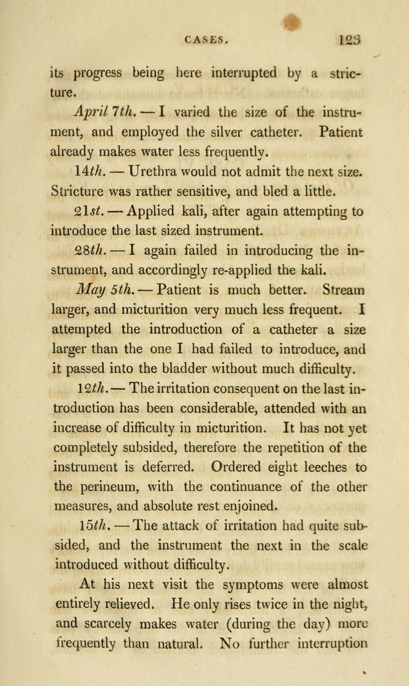 its progress being here interrupted by a stric- ture. April 7th. — I varied the size of the instru- ment, and employed the silver catheter. Patient already makes water less frequently. 14th. — Urethra would not admit the next size. Stricture was rather sensitive, and bled a little. 9,1st. — Applied kali, after again attempting to introduce the last sized instrument. 28£/?. — I again failed in introducing the in- strument, and accordingly re-applied the kali. May 5th. — Patient is much better. Stream larger, and micturition very much less frequent. I attempted the introduction of a catheter a size larger than the one I had failed to introduce, and it passed into the bladder without much difficulty. 12th.— The irritation consequent on the last in- troduction has been considerable, attended with an increase of difficulty in micturition. It has not yet completely subsided, therefore the repetition of the instrument is deferred. Ordered eight leeches to the perineum, with the continuance of the other measures, and absolute rest enjoined. l5£/z.—The attack of irritation had quite sub- sided, and the instrument the next in the scale introduced without difficulty. At his next visit the symptoms were almost entirely relieved. He only rises twice in the night, and scarcely makes water (during the day) more frequently than natural. No further interruption