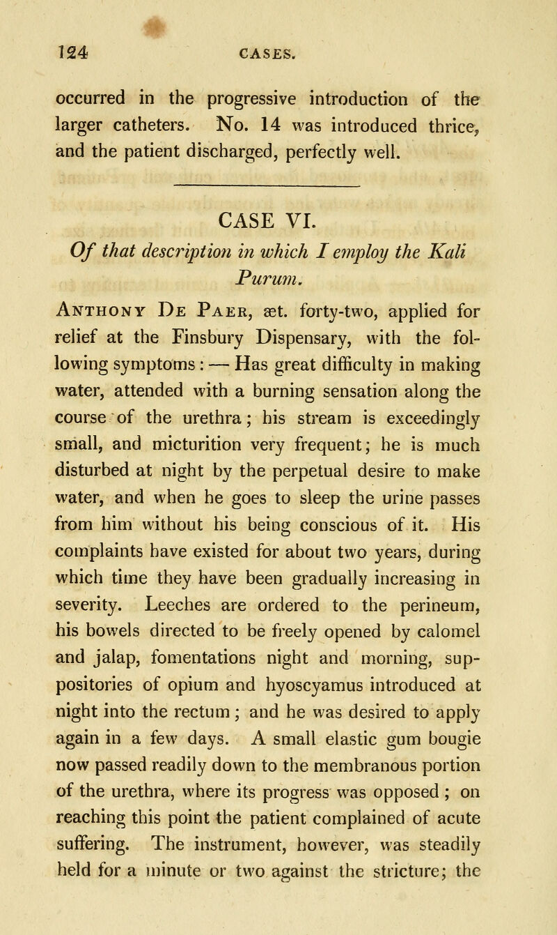 occurred in the progressive introduction of the larger catheters. No. 14 was introduced thrice^ and the patient discharged, perfectly well. CASE VI. Of that description in which I employ the Kali Purum. Anthony De Paer, set. forty-two, applied for relief at the Finsbury Dispensary, with the fol- lowing symptoms : — Has great difficulty in making water, attended with a burning sensation along the course of the urethra; his stream is exceedingly small, and micturition very frequent; he is much disturbed at night by the perpetual desire to make water, and when he goes to sleep the urine passes from him without his being conscious of it. His complaints have existed for about two years, during which time they have been gradually increasing in severity. Leeches are ordered to the perineum, his bowels directed to be freely opened by calomel and jalap, fomentations night and morning, sup- positories of opium and hyoscyamus introduced at night into the rectum; and he was desired to apply again in a few days. A small elastic gum bougie now passed readily down to the membranous portion of the urethra, where its progress was opposed ; on reaching this point the patient complained of acute suffering. The instrument, however, was steadily held for a minute or two against the stricture; the