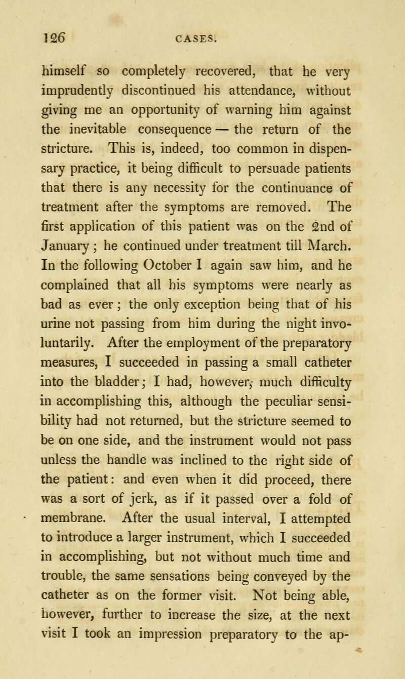 himself so completely recovered, that he very imprudently discontinued his attendance, without giving me an opportunity of warning him against the inevitable consequence — the return of the stricture. This is, indeed, too common in dispen- sary practice, it being difficult to persuade patients that there is any necessity for the continuance of treatment after the symptoms are removed. The first application of this patient was on the 2nd of January ; he continued under treatment till March. In the following October I again saw him, and he complained that all his symptoms were nearly as bad as ever; the only exception being that of his urine not passing from him during the night invo- luntarily. After the employment of the preparatory measures, I succeeded in passing a small catheter into the bladder; I had, however,- much difficulty in accomplishing this, although the peculiar sensi- bility had not returned, but the stricture seemed to be on one side, and the instrument would not pass unless the handle was inclined to the right side of the patient: and even when it did proceed, there was a sort of jerk, as if it passed over a fold of membrane. After the usual interval, I attempted to introduce a larger instrument, which I succeeded in accomplishing, but not without much time and trouble, the same sensations being conveyed by the catheter as on the former visit. Not being able, however, further to increase the size, at the next visit I took an impression preparatory to the ap-