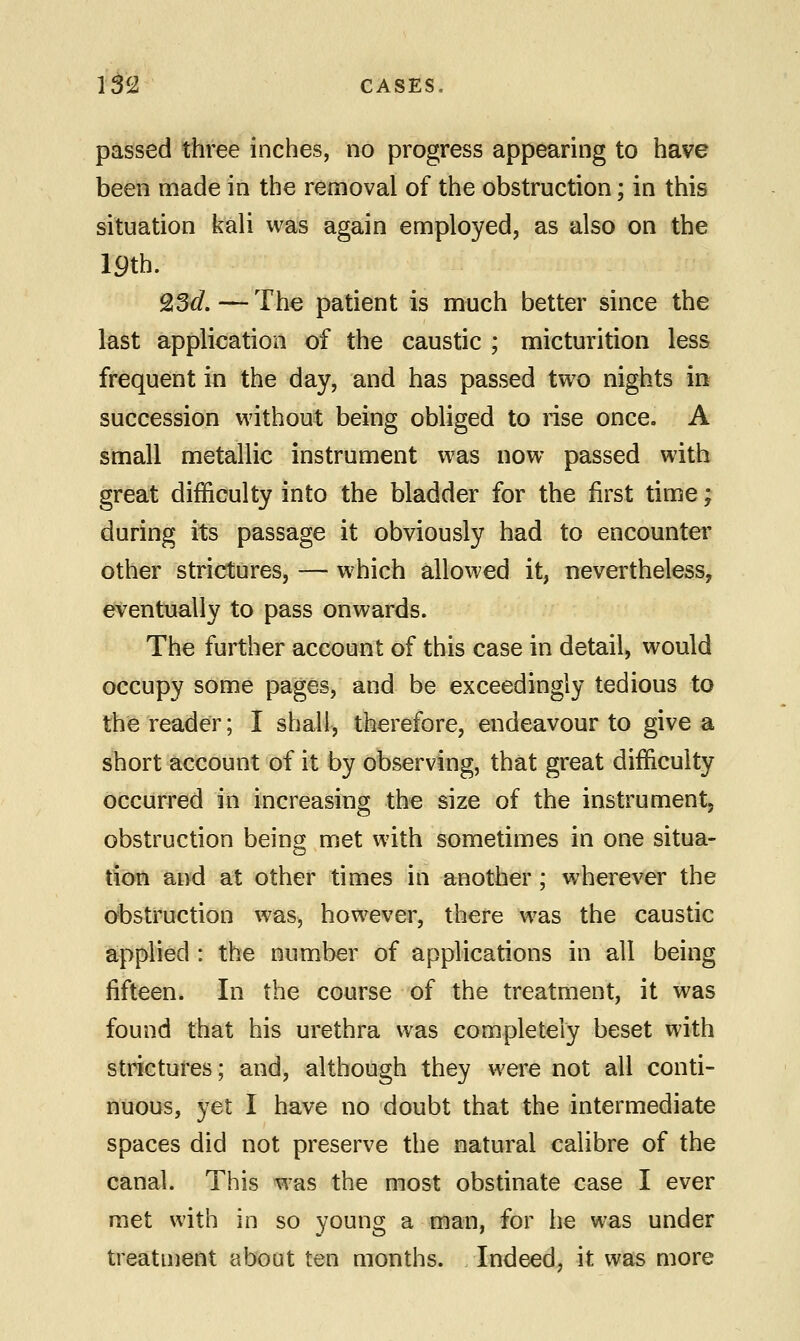 passed three inches, no progress appearing to have been made in the removal of the obstruction; in this situation kali was again employed, as also on the 19th. Q3d.—The patient is much better since the last application of the caustic ; micturition less frequent in the day, and has passed two nights in succession without being obliged to rise once. A small metallic instrument was now passed with great difficulty into the bladder for the first time; during its passage it obviously had to encounter other strictures, — which allowed it, nevertheless, eventually to pass onwards. The further account of this case in detail, would occupy some pages, and be exceedingly tedious to the reader; I shall, therefore, endeavour to give a short account of it by observing, that great difficulty occurred in increasing the size of the instrument, obstruction being met with sometimes in one situa- tion and at other times in another; wherever the obstruction was, however, there was the caustic applied : the number of applications in all being fifteen. In the course of the treatment, it was found that his urethra was completely beset with strictures; and, although they were not all conti- nuous, yet I have no doubt that the intermediate spaces did not preserve the natural calibre of the canal. This was the most obstinate case I ever met with in so young a man, for he was under treatment about ten months. Indeed, it was more