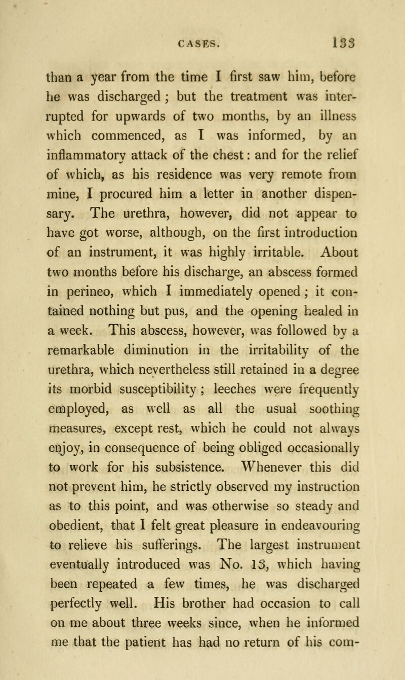 than a year from the time I first saw him, before he was discharged ; but the treatment was inter- rupted for upwards of two months, by an illness which commenced, as I was informed, by an inflammatory attack of the chest: and for the relief of which, as his residence was very remote from mine, I procured him a letter in another dispen- sary. The urethra, however, did not appear to have got worse, although, on the first introduction of an instrument, it was highly irritable. About two months before his discharge, an abscess formed in perineo, which I immediately opened ; it con- tained nothing but pus, and the opening healed in a week. This abscess, however, was followed by a remarkable diminution in the irritability of the urethra, which nevertheless still retained in a degree its morbid susceptibility ; leeches were frequently employed, as well as all the usual soothing measures, except rest, which he could not always enjoy, in consequence of being obliged occasionally to work for his subsistence. Whenever this did not prevent him, he strictly observed my instruction as to this point, and was otherwise so steady and obedient, that I felt great pleasure in endeavouring to relieve his sufferings. The largest instrument eventually introduced was No. IS, which having been repeated a few times, he was discharged perfectly well. His brother had occasion to call on me about three weeks since, when he informed me that the patient has had no return of his com-