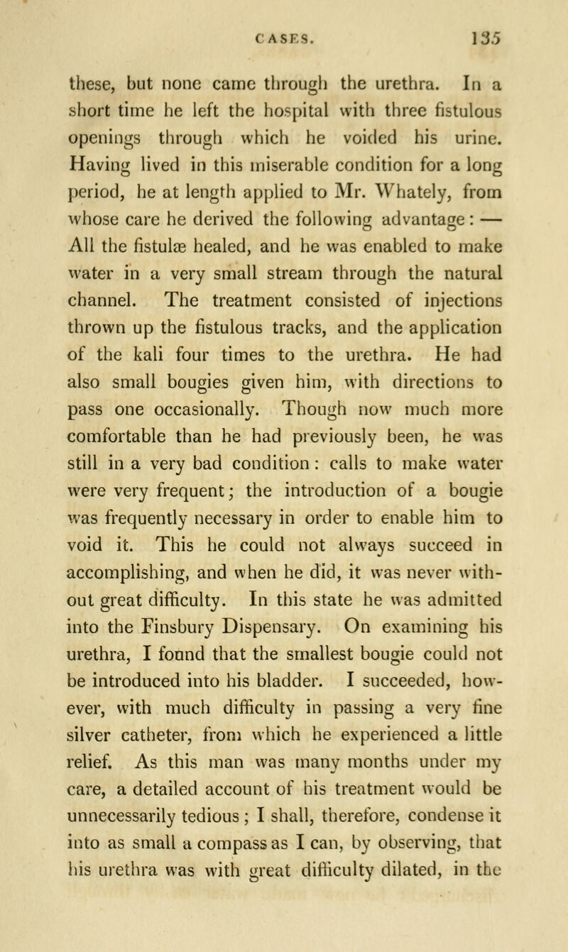 ( ASF.S. \35 these, but none came through the urethra. In a short time he left the hospital with three fistulous openings through which he voided his urine. Having lived in this miserable condition for a long period, he at length applied to Mr. Whately, from whose care he derived the following advantage : — All the fistulae healed, and he was enabled to make water in a very small stream through the natural channel. The treatment consisted of injections thrown up the fistulous tracks, and the application of the kali four times to the urethra. He had also small bougies given him, with directions to pass one occasionally. Though now much more comfortable than he had previously been, he was still in a very bad condition: calls to make water were very frequent; the introduction of a bougie was frequently necessary in order to enable him to void it. This he could not always succeed in accomplishing, and when he did, it was never with- out great difficulty. In this state he was admitted into the Finsbury Dispensary. On examining his urethra, I found that the smallest bougie could not be introduced into his bladder. I succeeded, how- ever, with much difficulty in passing a very fine silver catheter, from which he experienced a little relief. As this man was many months under my care, a detailed account of his treatment would be unnecessarily tedious ; I shall, therefore, condense it into as small a compass as I can, by observing, that his urethra was with «reat difficulty dilated, in the