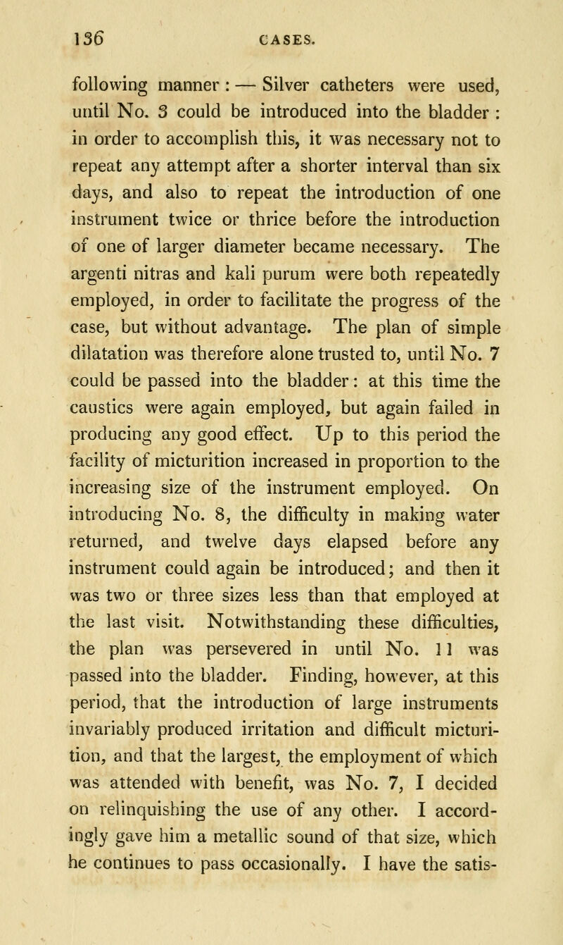 following manner : — Silver catheters were used, until No. 3 could be introduced into the bladder : in order to accomplish this, it was necessary not to repeat any attempt after a shorter interval than six days, and also to repeat the introduction of one instrument twice or thrice before the introduction of one of larger diameter became necessary. The argenti nitras and kali purum were both repeatedly employed, in order to facilitate the progress of the case, but without advantage. The plan of simple dilatation was therefore alone trusted to, until No. 7 could be passed into the bladder: at this time the caustics were again employed, but again failed in producing any good effect. Up to this period the facility of micturition increased in proportion to the increasing size of the instrument employed. On introducing No. 8, the difficulty in making water returned, and twelve days elapsed before any instrument could again be introduced; and then it was two or three sizes less than that employed at the last visit. Notwithstanding these difficulties, the plan was persevered in until No. 11 was passed into the bladder. Finding, however, at this period, that the introduction of large instruments invariably produced irritation and difficult micturi- tion, and that the largest, the employment of which was attended with benefit, was No. 7, I decided on relinquishing the use of any other. I accord- ingly gave him a metallic sound of that size, which he continues to pass occasionally. I have the satis-