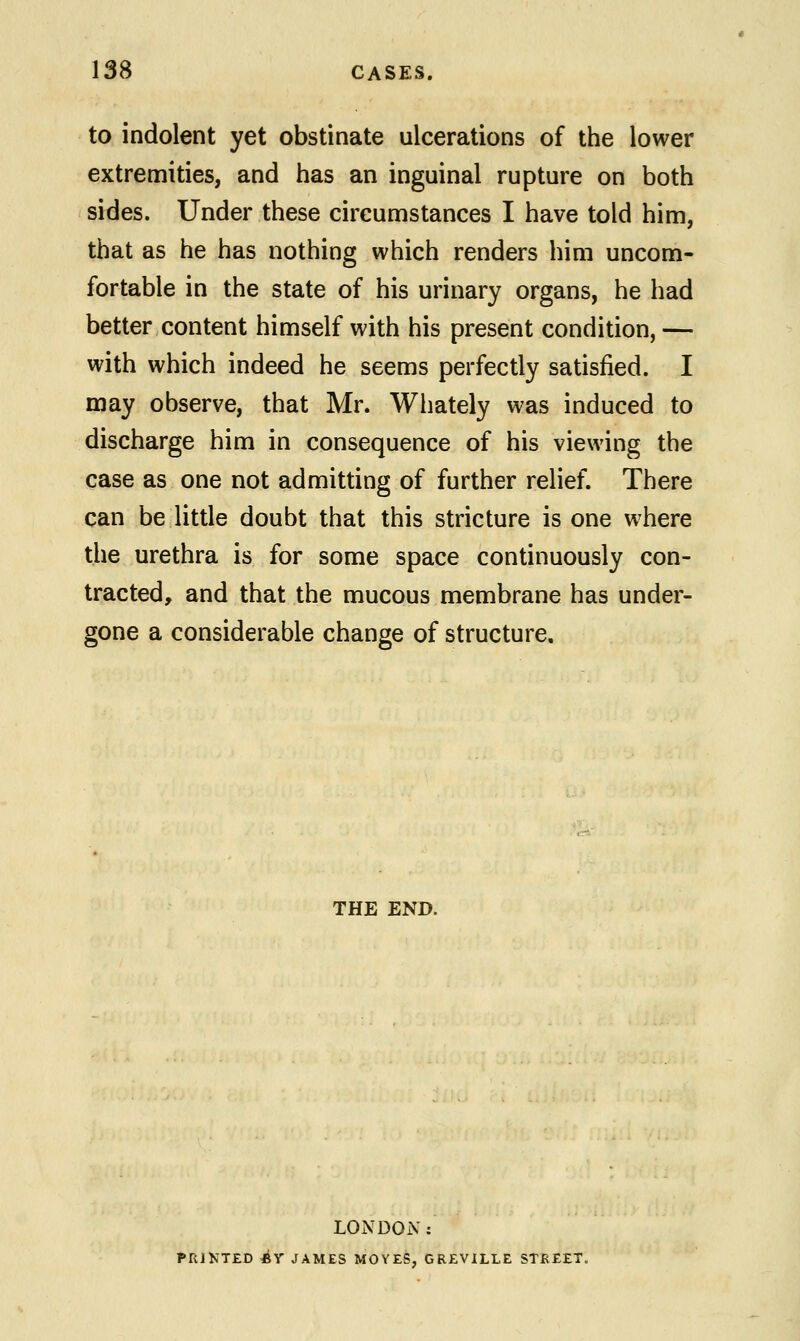 to indolent yet obstinate ulcerations of the lower extremities, and has an inguinal rupture on both sides. Under these circumstances I have told him, that as he has nothing which renders him uncom- fortable in the state of his urinary organs, he had better content himself with his present condition, — with which indeed he seems perfectly satisfied. I may observe, that Mr. Whately was induced to discharge him in consequence of his viewing the case as one not admitting of further relief. There can be little doubt that this stricture is one where the urethra is for some space continuously con- tracted, and that the mucous membrane has under- gone a considerable change of structure. THE END. LONDON: PRINTED 4>Y JAMES MOYES, GREVILLE STREET.