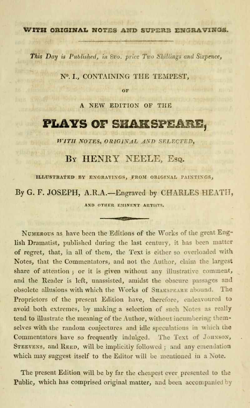 WITH ORIGINAL N0T2S AND SUPERB ENGRAVINOS. This Day is Published, in tio. \ igs and Sixpence, N°. I., CONTAINING THE TEMPEST, OF A NEW EDITION OF THE PLAYS OF SHAKSFEARE, WITH NOTES, ORIGINAL AND SELECTED, By HENRY NEELE, Esq. ILLUSTRATED BY ENGRAVINGS, FROM ORIGINAL PAINTINGS, By G. F. JOSEPH, A.R.A.—Engraved by CHARLES HEATH, AND OTHER EMINENT ARTIST*. Numerous as have been the Editions of the Works of the great Eng- lish Dramatist, published during the last century, it has been matter of regret, that, in all of them, the Text is either so overloaded with Notes, that the Commentators, and not the Author, claim the largest share of attention ; or it is given without any illustrative comment, and the Reader is left, unassisted, amidst the obscure passages and obsolete allusions with which the Works of Shakspeare abound. The Proprietors of the present Edition have, therefore, endeavoured to avoid both extremes, by making a selection of such Notes as really tend to illustrate the meaning of the Author, without incumbering them- selves with the random conjectures and idle speculations in which the Commentators have so frequently indulged. The Text of Johnson, Steevens, and Reed, will be implicitly followed 3 and any emendation which may suggest itself to the Editor will be mentioned in a Note. The present Edition will be by far the cheapest ever presented to the Public, which has comprised original matter, and been aeccmpaiv