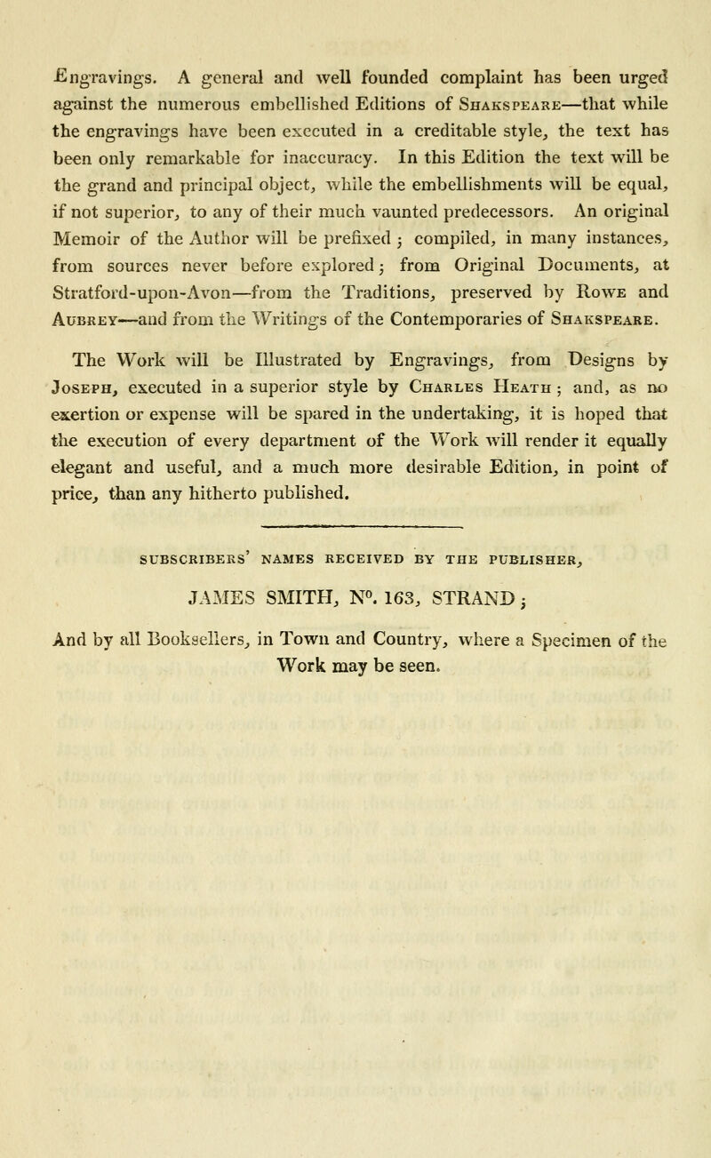 Engravings. A general and well founded complaint has been urged against the numerous embellished Editions of Shakspeare—that while the engravings have been executed in a creditable style, the text has been only remarkable for inaccuracy. In this Edition the text will be the grand and principal object, while the embellishments will be equal, if not superior, to any of their much vaunted predecessors. An original Memoir of the Author will be prefixed ; compiled, in many instances, from sources never before explored; from Original Documents, at Stratford-upon-Avon—from the Traditions, preserved by Rowe and Aubrey—and from the Writings of the Contemporaries of Shakspeare. The Work will be Illustrated by Engravings, from Designs by Joseph, executed in a superior style by Charles Heath ; and, as no exertion or expense will be spared in the undertaking, it is hoped that the execution of every department of the Work will render it equally elegant and useful, and a much more desirable Edition, in point of price, than any hitherto published. SUBSCRIBERS NAMES RECEIVED BY THE PUBLISHER, JAMES SMITH, N°. 163, STRAND; And by all Booksellers, in Town and Country, where a Specimen of the Work may be seen.