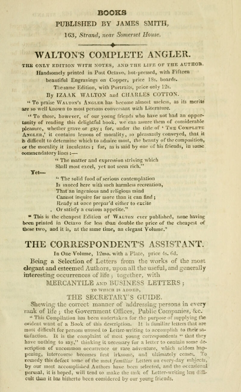 BOOKS PUBLISHED BY JAMES SMITH, 16*3, Strand, near Somerset /.' WALTON'S COMPLETE ANGLER. TUB ONLY EDITION WITH NOTES, AND THE LIFE OF THE AUTIIOB. Handsomely printed in Post Octavo, hot-pressed, with Fifteen beautiful Engravings on Copper, price 18s. boards* Ti.esame Edition, with Portraits [(rice onlj By IZAAK WALTON and CHARLES COTTON.  To praise Walton's Angler has become almost useless, as its raerita are so well known to most persons conversant with Literature.  To those, however, of our young friends who have not had an oppor- tunity of reading this delightful hook., we can assure them of considerable pleasure, whether grave or gay; for, under the title of ' The Complete Angler,' it contains lessons of morality, so pleasantly conveyed, that it is difficult to determine which to admire most, the beauty of the composition, or the morality it inculcates ; for, as is said by one of his friends, in some oommendatory lines:—  The matter and expression striving which Shall most excel, yet not seem rich. Yet—.  The solid food of serious contemplation Is sauced here with such harmless recreation, That'an ingenious and religious mind Cannot inquire for more than it can find ; Ready at once prepar'd either to excite , Or satisfy a curious appetite. * This is the cheapest Edition of Walton ever published, none having been printed in Octavo for less than double the price of the cheapest of these two, and it is, at the same time, an elegant Volume. THE CORRESPONDENT'S ASSISTANT. In One Volume, 12mo. with a Plate, price 4s. 6d. Being a Selection of Letters from the works of the most elegant and esteemed Authors, upon ail the useful, and generally interesting occurrences of life j together, with MERCANTILE and BUSINESS LETTERS ; TO WHICH IS ADDED, THE SECRETARY'S GUIDE. Shewing the correct manner of addressing persons in every rank of life ; the Government Offices, Public Companies, &c. 4 This Compilation has been undertaken for the purpose of supplying (he evident want of a Book of this description. It is familiar letters most difficult for persons unused to Letter-writing to accomplish to tisfactiou. It is the complaint of most young correspondents  tl have nothing to say, thinking it necessary for a letter to contain some de- scription of uncommon occurrence or rare adventure, which seldom hap- pening, intercourse becomes first irksome, and ultimately cease remedy this defect some of the moat familiar Letters on everyday - by our most accomplished Authors have been selected, and the o> perusal, it is hoped, will tend to make the task of Letter-writing less cult than it has hitherto been considered by our young friends.