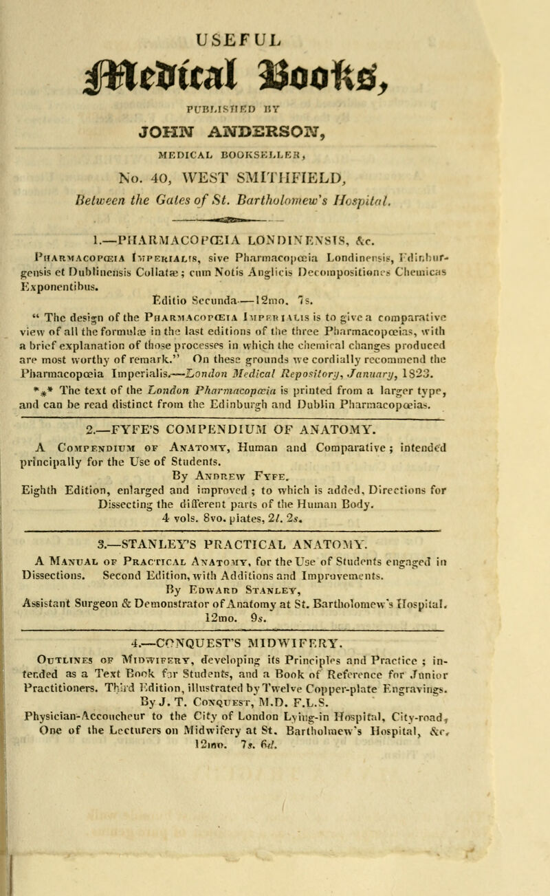 USEFUL published bt JOHN ANDERSON, MEDICAL BOOKSELLER; No. 40, WEST SMITIIFIELD, Between the Gates of St. Bartholomew's Hospital, i.—PHARMACOPOEIA LON DIN FASTS, &c. Pharmacopeia Imperialis, sive Pharmacopoeia Londioensis, Edinbuf* gerisis et Dubtincnsis Collate; cmn Notis Angiitis Decompositions Chemicas Exponentibus. Editio Sociinda—12mo. ts.  The design of the Pharmacopoeia Imperialis is to give a comparative view of all the formula? in the last editions of the three Pharmacopoeias, with a brief explanation of those processes in which the chemical changes produced are most worthy of remark. On these grounds we cordially recommend the Pharmacopoeia Imperialism—London Medical Repository, January, 1823. %* The text of the London Pharmacopccia is printed from a larger typr, and can be read distinct from the Edinburgh and Dublin Pharmacopoeias. 2.—FYFE'S COMPENDIUM OF ANATOMY. A Compendium of Anatomy, Human and Comparative; intended principally for the Use of Students. By Andrew Fyfe. Eighth Edition, enlarged and improved ; to which is added. Directions for Dissecting the different parts of the Human Body. 4 vols. 8vo. plates, 21. 2s. 3.—STANLEY'S PRACTICAL ANATOMY. A Manual of Practical Anatomy, fortheUoe of Students engaged in Dissections. Second Edition, with Additions and Improvements. By Edward Stanley, Assistant Surgeon & Demonstrator of Anatomy at St. Bartholomew's Hospital. 12mo. 9s. 4.—CONQUESTS MIDWIFERY. Outlines of Midwifery, developing its Principles and Practice ; in- tended as a Text Book far Students, and a Book of Reference for Junior Practitioners. Third Edition, illustrated by Twelve Copper-plate Engraving. ByJ.T. Conquest,'M.D. F.L.S. Physician-Accoucheur to the City of London Lying-in Hospital, City-road* One of the Lecturers on Midwifery at St. Bartholmew's Hospital, Sic, 12ino. 7*. fv/.