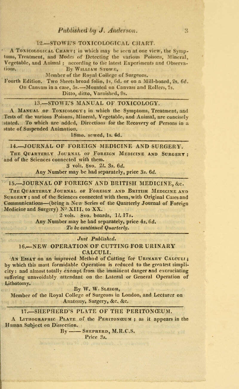 Pubmhed by ./. Anderson. 12—STOWI/S TOXiCOLOGICAL CHART. A Toxicological Chart; id which may be seen at one view, tii. toms, Treatment, and Mode? of Detecting the various Poisons, Mineral, Vegetable, and Animal ; according to the latest Experiments and Observa- tions. By Willi 4u Stows, Member of the Royal College of Surgeons. Fourth Edition. Two Sheets broad folio, Is. (id. or on a .Mill-board, 2s. (id. On Canvass in a case, 5s.—Mounted on Canvass and Rollers, 7s. Ditto, ditto, Varnished, 9s. 13.—STOWE'S MANUAL OF TOXICOLOGY. A Manual of Toxicology ; in which the Symptoms, Treatment, and Tests of the various Poisons, Mineral, Vegetable, and Animal, are concisely stated. To which are added, Directions for the Recovery of Persons in a state of Suspended Animation. 18mo. sewed, Is. 6d. 14.—JOURNAL OF FOREIGN MEDICINE AND SURGERY. The Quarterly Journal of Foreign Medicine and Surgery ; and of the Sciences connected with them. 3 vols. 8vo. 2U 3s. 6d. Any Number may be had separately, price 3s. 6d. 15.—JOURNAL OF FOREIGN AND BRITISH MEDICINE, &c. The Quarterly Journal of Foreign and British Medicine and Surgery ; and of the Sciences connected with them, with Original Cases and Communications—(being a New Series of the Quarterly Journal of Foreign Medicine and Surgery) N° XIII. to XX. 2 vols. 8vo. boards, 1/. 17s. Any Number may he had separately, price 4s. 6d. To be continued Quarterly. Just PublisJied. 16.—NEW OPERATION OF CUTTING FOR URINARY CALCULI. An Essay on an improved Method of Cutting for Urinary Calculi; by which this most formidable Operation is reduced to the greatest simpli- city: and almost totally exempt from the imminent danger and excruciating suffering unavoidably attendant on the Lateral or General Operation of Lithotomy. By W. W. Sleigh, Member of the Royal College of Surgeons in London, and Lecturer on Anatomy, Surgery, &c. &c. 17.—SHEPHERD'S PLATE OF THE PERITONCEUM. A Lithographic Plate of the Peritonceum ; as it appears in the Human Subject on Dissection. By Shepherd, M.R.C.S. Price 3s.