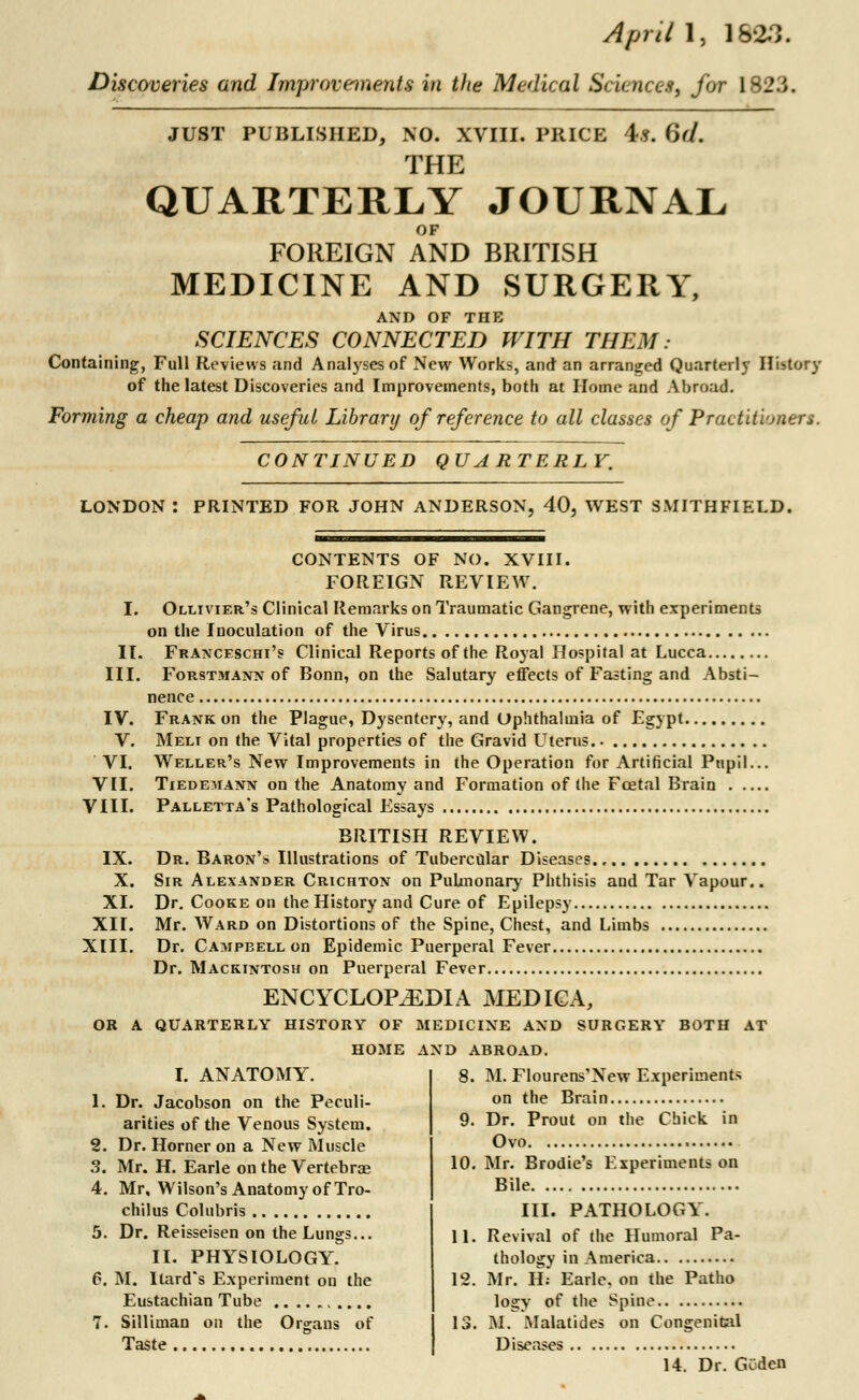 April 1, 1883. Discoveries and Improvements in the Medical Sciences, far 1823. JUST PUBLISHED, NO. XVIII. PRICE 4f. (')(/. THE QUARTERLY JOURNAL FOREIGN AND BRITISH MEDICINE AND SURGERY, AND OF THE SCIENCES CONNECTED WITH THEM: Containing, Full Reviews and Analyses of New Works, and an arranged Quarterly History of the latest Discoveries and Improvements, both at Home and Abroad. Forming a cheap and useful Library of reference to all classes of Practitioners. CONTINUED QUARTERLY. LONDON : PRINTED FOR JOHN ANDERSON, 40, WEST SMITHFIELD. CONTENTS OF NO. XVIII. FOREIGN REVIEW. I. Ollivier's Clinical Remarks on Traumatic Gangrene, with experiments on the Inoculation of the Virus II. Franceschi's Clinical Reports of the Royal Hospital at Lucca III. Forstmann of Bonn, on the Salutary effects of Fasting and Absti- nence IV. Frank on the Plague, Dysentery, and Ophthalmia of Egypt V. Melt on the Vital properties of the Gravid Uterus. VI. Weller's New Improvements in the Operation for Artificial Pupil... VII. Tiedemann on the Anatomy and Formation of the Fcetal Brain VIII. Palletta's Pathological Essays BRITISH REVIEW. IX. Dr. Baron's Illustrations of Tubercular Diseases X. Sir Alexander Crichton on PuUnonary Phthisis and Tar Vapour.. XI. Dr. Cooke on the History and Cure of Epilepsy XII. Mr. Ward on Distortions of the Spine, Chest, and Limbs XIII. Dr. Campbell on Epidemic Puerperal Fever Dr. Mackintosh on Puerperal Fever ENCYCLOPAEDIA MEDICA, OR A QUARTERLY HISTORY OF MEDICINE AND SURGERY BOTH AT HOME AND ABROAD. I. ANATOMY. 1. Dr. Jacobson on the Peculi- arities of the Venous System. 2. Dr. Homer on a New Muscle 3. Mr. H. Earle on the Vertebrae 4. Mr, Wilson's Anatomy of Tro- chilus Colubris 5. Dr. Reisseisen on the Lungs... II. PHYSIOLOGY. 6. M. Ilard's Experiment on the Eustachian Tube 7. Silliman on the Organs of Taste 8. M. Flourens'New Experiments on the Brain 9. Dr. Prout on the Chick in Ovo 10. Mr. Brodie's Experiments on Bile III. PATHOLOGY. 11. Revival of the Humoral Pa- thology in America 12. Mr. H: Earle, on the Patho logy of the Spine 13. M. Malatides on Congenital Diseases 14. Dr. Gv